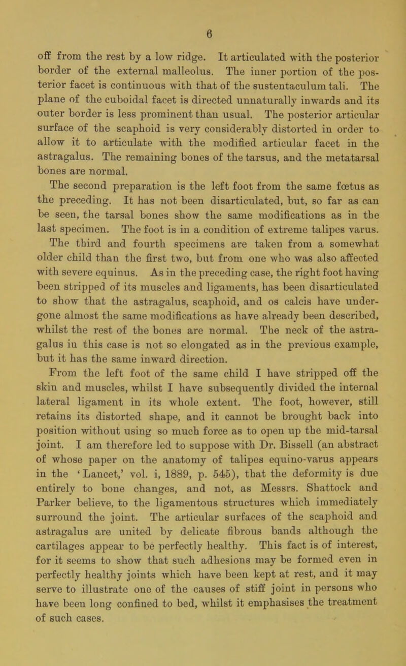 8 off from the rest by a low ridge. It articulated with the posterior border of the external malleolus. The inner portion of the pos- terior facet is continuous with that of the sustentaculum tali. The plane of the cuboidal facet is directed unnaturally inwards and its outer border is less prominent than usual. The posterior articular surface of the scaphoid is very considerably distorted in order to allow it to articulate with the modified articular facet in the astragalus. The remaining bones of the tarsus, and the metatarsal bones are normal. The second preparation is the left foot from the same foetus as the preceding. It has not been disarticulated, but, so far as can be seen, the tarsal bones show the same modifications as in the last specimen. The foot is in a condition of extreme talipes varus. The third and fourth specimens are takeu from a somewhat older child than the first two, but from one who was also affected with severe equinus. As in the preceding case, the right foot having been stripped of its muscles and ligaments, has been disarticulated to show that the astragalus, scaphoid, and os calcis have under- gone almost the same modifications as have already been described, whilst the rest of the bones are normal. The neck of the astra- galus iu this case is not so elongated as in the previous example, but it has the same inward direction. From the left foot of the same child I have stripped off the skin and muscles, whilst I have subsequently divided the internal lateral ligament in its whole extent. The foot, however, still retains its distorted shape, and it cannot be brought back into position without using so much force as to open up the mid-tarsal joint. I am therefore led to suppose with Dr. Bissell (an abstract of whose paper on the anatomy of talipes equino-varus appears in the ' Lancet,' vol. i, 1889, p. 545), that the deformity is due entirely to bone changes, and not, as Messrs. Shattock and Parker believe, to the ligamentous structures which immediately surround the joint. The articular surfaces of the scaphoid and astragalus are united by delicate fibrous bands although the cartilages appear to be perfectly healthy. This fact is of interest, for it seems to show that such adhesions may be formed even in perfectly healthy joints which have been kept at rest, and it may serve to illustrate one of the causes of stiff joint in persons who have been long confined to bed, whilst it emphasises the treatment of such cases.