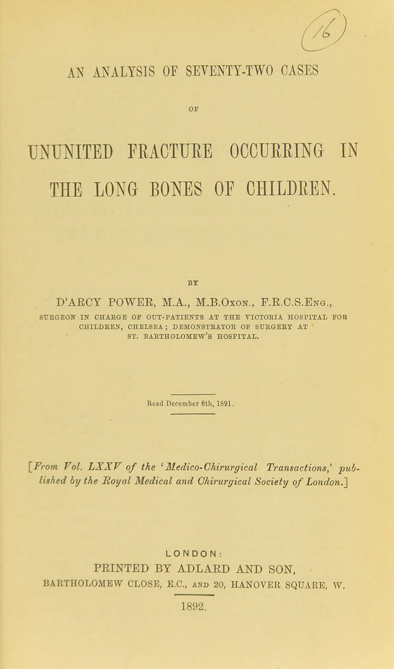 ® AN ANALYSIS OF SEVENTY-TWO CASES OF UNUNITED FRACTURE OCCURRING IN THE LONG BONES OF CHILDREN. BY D'ARCY POWEE, M.A., M.B.Oxon., F.E.C.S.Eng., STJBGEON IN CHABGE OF OUT-PATIENTS AT THE YIOTOEIA HOSPITAL FOR CHILDBEN, CHELSEA; DEMONSTEATOE OF SUEGEEY AT ST. BAETHOLOMEW'S HOSPITAL. Read December 8th, 1891. [From Vol. LXXV of the 'Medico-Chirurgical Transactions,' pub- lished by the Royal Medical and Chirurgical Society of London.] LONDON: PRINTED BY ADLAED AND SON, BARTHOLOMEW CLOSE, E.C., and 20, HANOVER SQUARE, W. 1892.