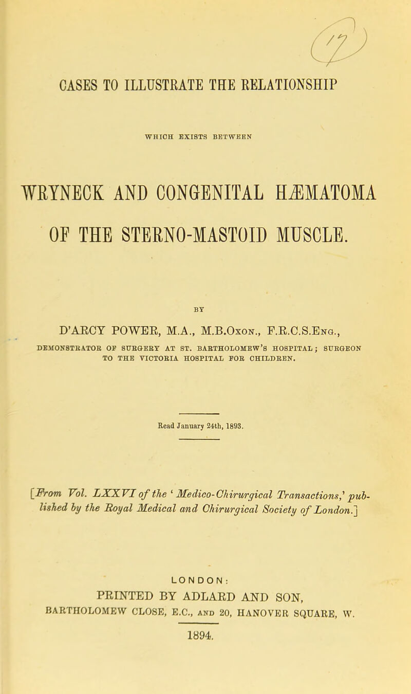 WHICH EXISTS BETWEEN WRYNECK AND CONGENITAL HEMATOMA OF THE STERNO-MASTOID MUSCLE. BY D'AECT POWEE, M.A., M.B.Oxon., F.R.C.S.Eng., DEMONSTBATOB OF 8UBGEBY AT ST. BABTHOLOMEW'S HOSPITAL; STJEGEON TO THE VICTOBIA HOSPITAL FOB CHILD BEN. Read January 24th, 1893. [From Vol. LXXVI of the ' Medico-Ckirtirgical Transactions,' pub- lished by the Royal Medical and Ohirurgical Society of London,.] LONDON: PRINTED BY ADLARD AND SON, BARTHOLOMEW CLOSE, E.C., and 20, HANOVER SQUARE, W. 1894.