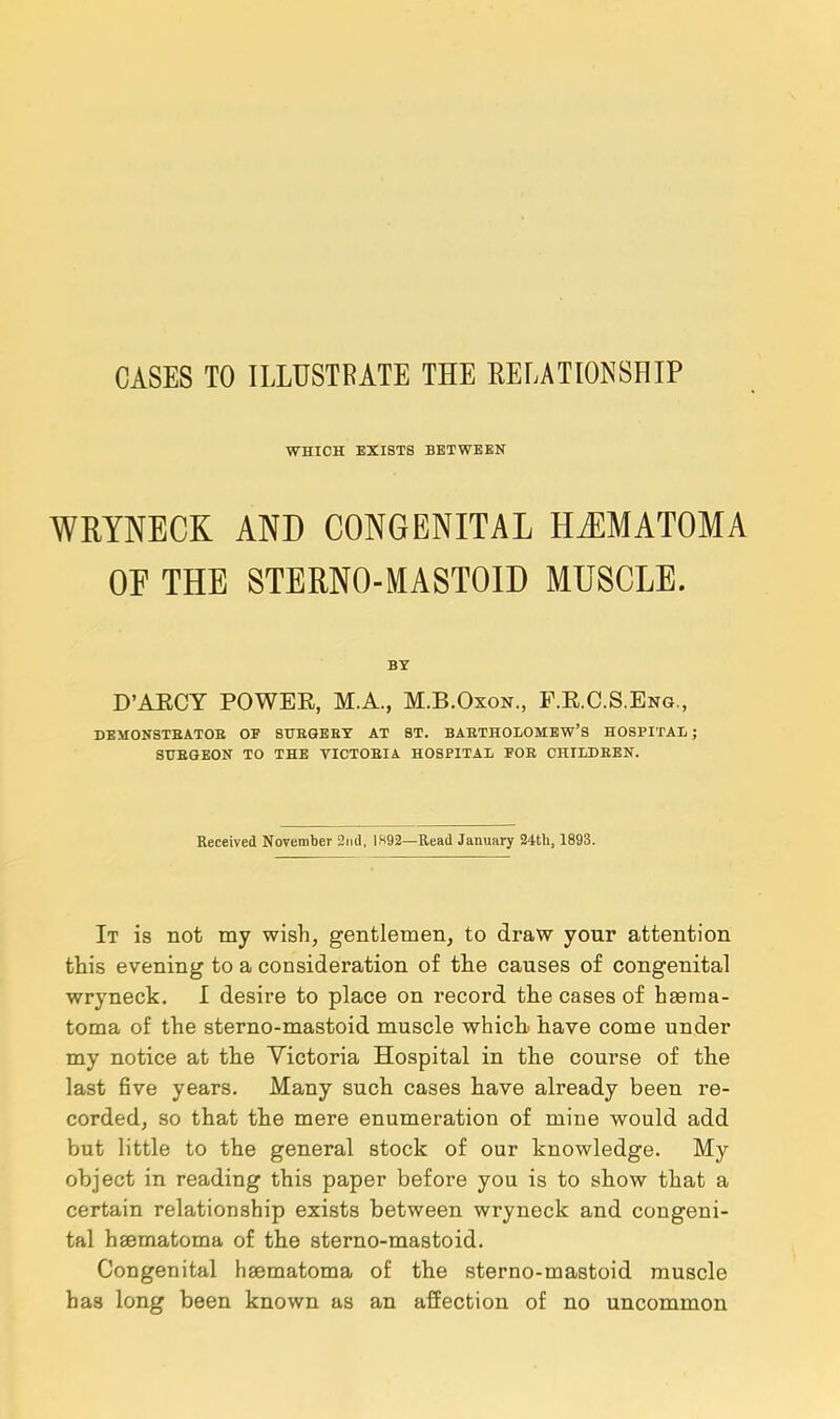 WHICH EXISTS BETWEEN WRYNECK AND CONGENITAL HEMATOMA OF THE STERNO-MASTOID MUSCLE. BY D'AECY POWEE, M.A., M.B.Oxon., F.EC.S.Eng., DEMONSTBATOB OF SUBGERT AT ST. BAETHOLOMEW'S HOSPITAL ; STTBGEON TO THE VICTOBIA HOSPITAL FOB CHILDEEN. Received November 2nd, 1X92—Read January 24th, 1893. It is not my wish, gentlemen, to draw your attention this evening to a consideration of the causes of congenital wryneck. I desire to place on record the cases of hema- toma of the sterno-mastoid muscle which have come under my notice at the Victoria Hospital in the course of the last five years. Many such cases have already been re- corded, so that the mere enumeration of mine would add but little to the general stock of our knowledge. My object in reading this paper before you is to show that a certain relationship exists between wryneck and congeni- tal hsematoma of the sterno-mastoid. Congenital hsematoma of the sterno-mastoid muscle has long been known as an affection of no uncommon