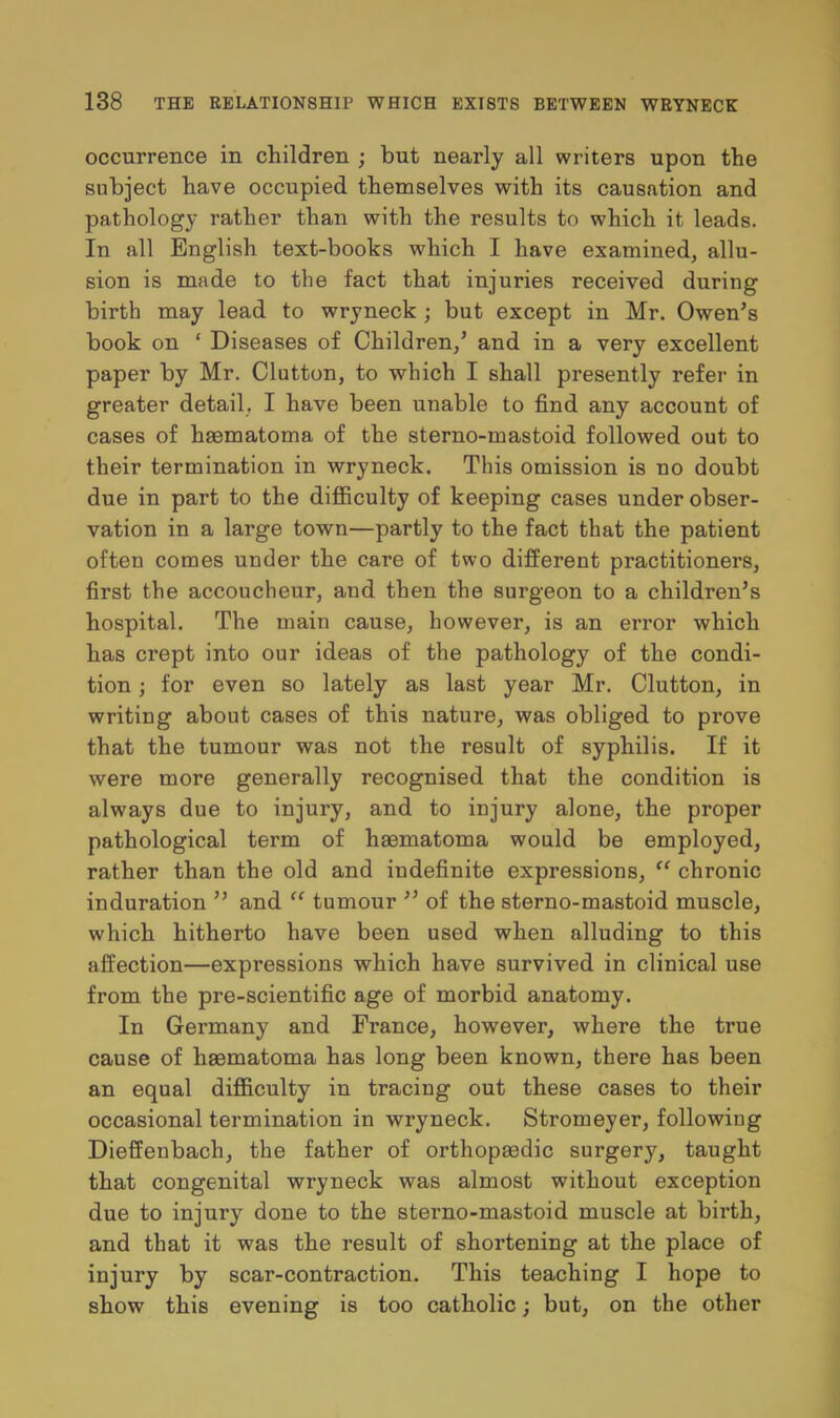 occurrence in children ; but nearly all writers upon the subject have occupied themselves with its causation and pathology rather than with the results to which it leads. In all English text-books which I have examined, allu- sion is made to the fact that injuries received during birth may lead to wryneck ; but except in Mr. Owen's book on ' Diseases of Children/ and in a very excellent paper by Mr. Clutton, to which I shall presently refer in greater detail. I have been unable to find any account of cases of heematoma of the sterno-mastoid followed out to their termination in wryneck. This omission is no doubt due in part to the difficulty of keeping cases under obser- vation in a large town—partly to the fact that the patient often comes under the care of two different practitioners, first the accoucheur, and then the surgeon to a children's hospital. The main cause, however, is an error which has crept into our ideas of the pathology of the condi- tion ; for even so lately as last year Mr. Clutton, in writing about cases of this nature, was obliged to prove that the tumour was not the result of syphilis. If it were more generally recognised that the condition is always due to injury, and to injury alone, the proper pathological term of haematoma would be employed, rather than the old and indefinite expressions,  chronic induration  and  tumour  of the sterno-mastoid muscle, which hitherto have been used when alluding to this affection—expressions which have survived in clinical use from the pre-scientific age of morbid anatomy. In Germany and France, however, where the true cause of haematoma has long been known, there has been an equal difficulty in tracing out these cases to their occasional termination in wryneck. Stromeyer, following Dieffenbach, the father of orthopaedic surgery, taught that congenital wryneck was almost without exception due to injury done to the sterno-mastoid muscle at birth, and that it was the result of shortening at the place of injury by scar-contraction. This teaching I hope to show this evening is too catholic; but, on the other