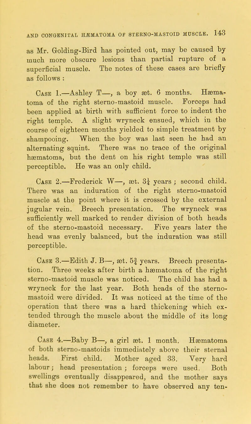 as Mr. Golding-Bird has pointed out, may be caused by much more obscure lesions than partial rupture of a superficial muscle. The notes of these cases are briefly as follows : Case 1.—Ashley T—, a boy set. 6 months. Hema- toma of the right sterno-masfcoid muscle. Forceps had been applied at birth with sufficient force to indent the right temple. A slight wryneck ensued, which in the course of eighteen months yielded to simple treatment by shampooing. When the boy was last seen he had an alternating squint. There was no trace of the original haematoma, but the dent on his right temple was still perceptible. He was an only child. Case 2.—Frederick W—, set. 3j years ; second child. There was an induration of the right sterno-mastoid muscle at the point where it is crossed by the external jugular vein. Breech presentation. The wryneck was sufficiently well marked to render division of both heads of the sterno-mastoid necessary. Five years later the head was evenly balanced, but the induration was still perceptible. Case 3.—Edith J. B—, aet. 5f years. Breech presenta- tion. Three weeks after birth a hEematoma of the right sterno-mastoid muscle was noticed. The child has had a wryneck for the last year. Both heads of the sterno- mastoid were divided. It was noticed at the time of the operation that there was a hard thickening which ex- tended through the muscle about the middle of its long diameter. Case 4.—Baby B—, a girl aet. 1 month. Haematoma of both sterno-mastoids immediately above their sternal heads. First child. Mother aged 33. Very hard labour; head presentation ; forceps were used. Both swellings eventually disappeared, and the mother says that she does not remember to have observed any ten-