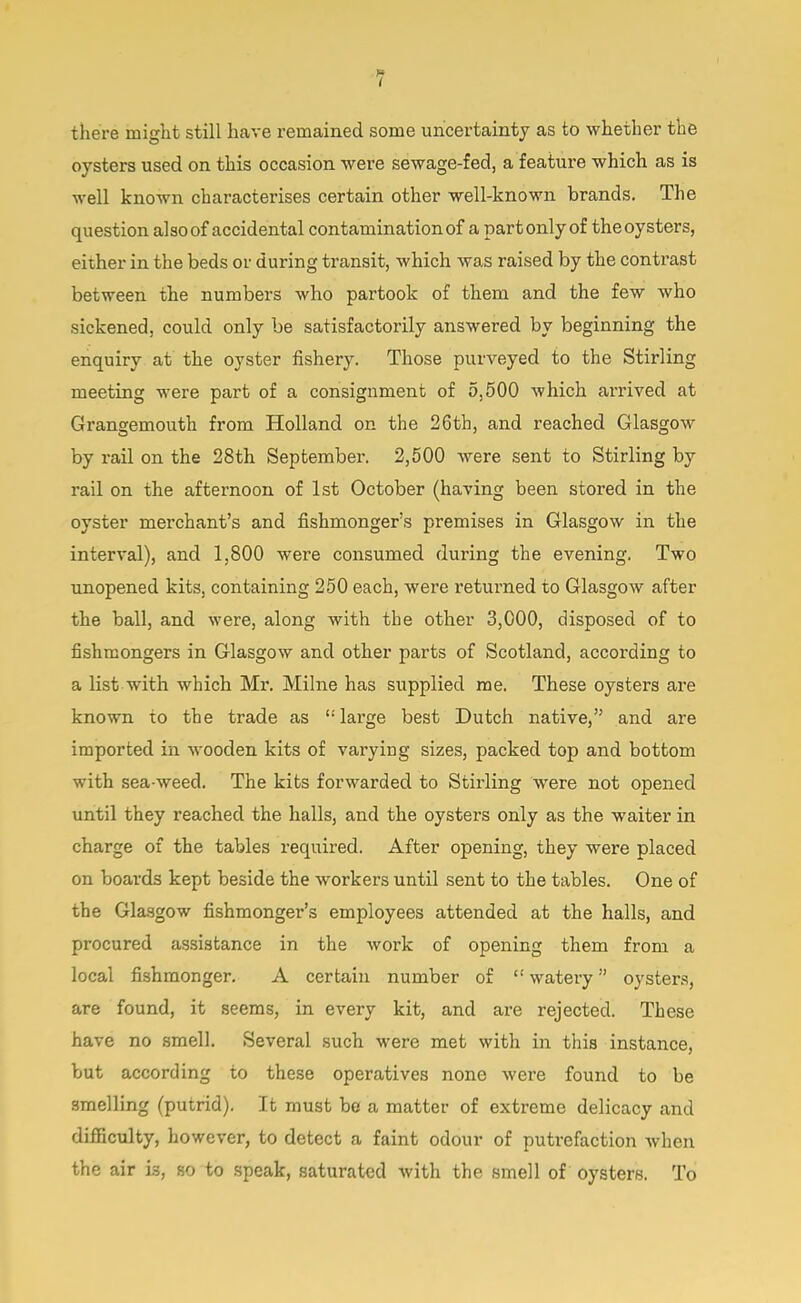 there might still have remained some uncertainty as to whether the oysters used on this occasion were sewage-fed, a feature which as is well known characterises certain other well-known brands. The question also of accidental contamination of a part only of the oysters, either in the beds or during transit, which was raised by the contrast between the numbers who partook of them and the few who sickened, could only be satisfactorily answered by beginning the enquiry at the oyster fishery. Those purveyed to the Stirling meeting were part of a consignment of 5,500 which arrived at Grangemouth from Holland on the 26th, and reached Glasgow by rail on the 28th September. 2,500 were sent to Stirling by rail on the afternoon of 1st October (having been stored in the oyster merchant's and fishmonger's premises in Glasgow in the interval), and 1,800 were consumed during the evening. Two unopened kits, containing 250 each, were returned to Glasgow after the ball, and were, along with the other 3,000, disposed of to fishmongers in Glasgow and other parts of Scotland, according to a list with which Mr. Milne has supplied me. These oysters are known to the trade as large best Dutch native, and are imported in wooden kits of varying sizes, packed top and bottom with sea-weed. The kits forwarded to Stirling were not opened until they reached the halls, and the oysters only as the waiter in charge of the tables required. After opening, they were placed on boards kept beside the workers until sent to the tables. One of the Glasgow fishmonger's employees attended at the halls, and procured assistance in the work of opening them from a local fishmonger. A certain number of  watery oysters, are found, it seems, in every kit, and are rejected. These have no smell. Several such were met with in this instance, but according to these operatives none were found to be smelling (putrid). It must be a matter of extreme delicacy and difficulty, however, to detect a faint odour of putrefaction when the air is, so to speak, saturated with the smell of oysters. To