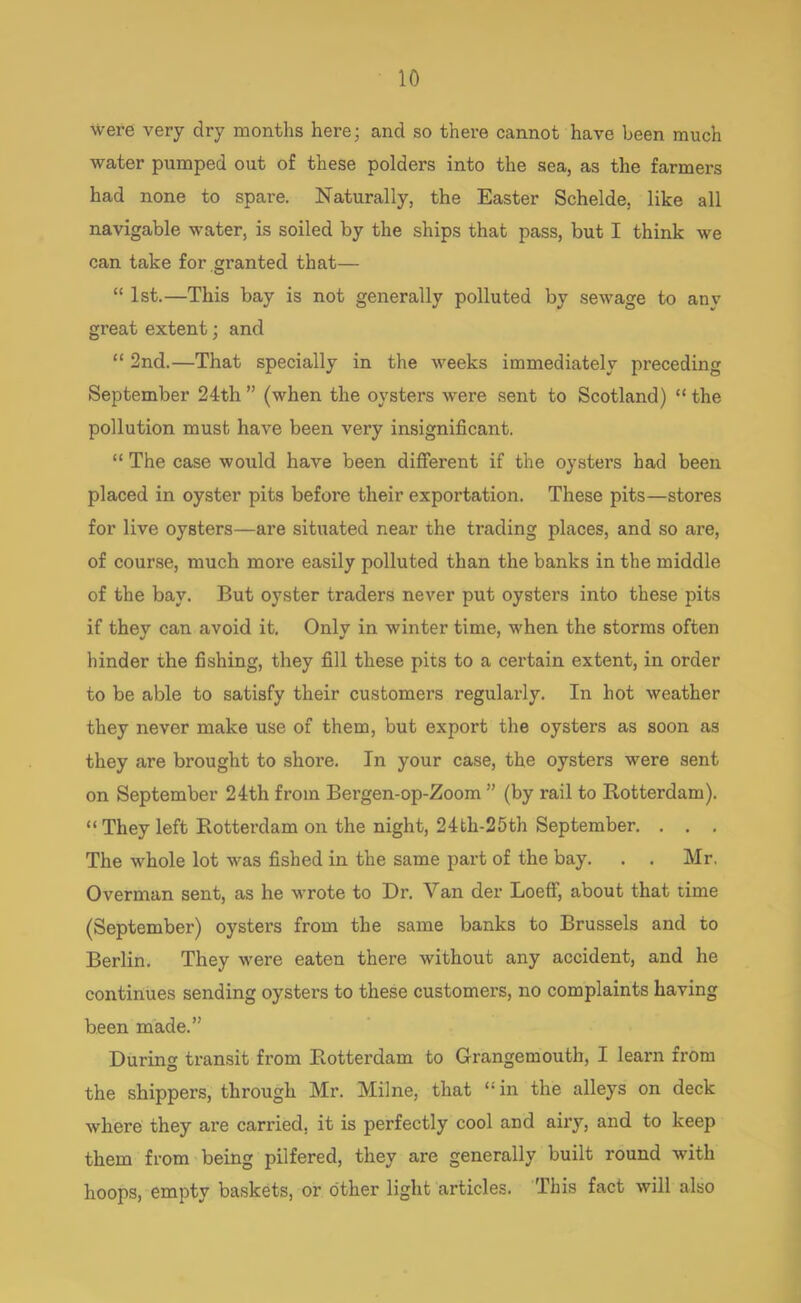 were very dry months here; and so there cannot have been much water pumped out of these polders into the SCSI) clS the farmers had none to spare. Naturally, the Easter Schelde, like all navigable water, is soiled by the ships that pass, but I think we can take for granted that—  1st.—This bay is not generally polluted by sewage to any great extent; and  2nd.—That specially in the weeks immediately preceding September 24th  (when the oysters were sent to Scotland)  the pollution must have been very insignificant.  The case would have been different if the oysters had been placed in oyster pits before their exportation. These pits—stores for live oysters—are situated near the trading places, and so are, of course, much more easily polluted than the banks in the middle of the bay. But oyster traders never put oysters into these pits if they can avoid it. Only in winter time, when the storms often hinder the fishing, they fill these pits to a certain extent, in order to be able to satisfy their customers regularly. In hot weather they never make use of them, but export the oysters as soon as they are brought to shore. In your case, the oysters were sent on September 24th from Bergen-op-Zoom  (by rail to Rotterdam).  They left Rotterdam on the night, 24th-25th September. . . . The whole lot was fished in the same part of the bay. . . Mr. Overman sent, as he wrote to Dr. Van der Loeff, about that time (September) oysters from the same banks to Brussels and to Berlin. They were eaten there without any accident, and he continues sending oysters to these customers, no complaints having been made. During transit from Rotterdam to Grangemouth, I learn from the shippers, through Mr. Milne, that in the alleys on deck where they are carried, it is perfectly cool and airy, and to keep them from being pilfered, they are generally built round with hoops, empty baskets, or other light articles. This fact will also