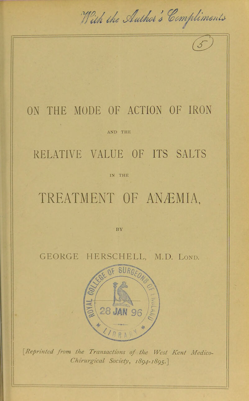 ON THE MODE OF ACTION OF IRON AND THE RELATIVE VALUE OF ITS SALTS IN THE TREATMENT OF ANEMIA, BY GEORGE HERSCHELL, M.D. Lond. {Reprinted from the Transactions of the West Kent Medico- Chirurgical Society, 1894-1895.]