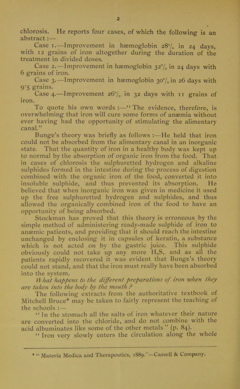 chlorosis. He reports four cases, of which the following is an abstract:— Case i.—Improvement in haemoglobin 28% in 24 days, with 12 grains of iron altogether during the duration of the treatment in divided doses. Case 2. — Improvement in haemoglobin 32% in 24 days with 6 grains of iron. Case 3.—Improvement in haemoglobin 30% in 26 days with 9-5 grains. Case 4.—Improvement 26°/0 in 32 days with 11 grains of iron. To quote his own words:—The evidence, therefore, is overwhelming that iron will cure some forms of anaemia without ever having had the opportunity of stimulating the alimentary canal. Bunge's theory was briefly as follows :—He held that iron could not be absorbed from the alimentary canal in an inorganic state. That the quantity of iron in a healthy body was kept up to normal by the absorption of organic iron from the food. That in cases of chlorosis the sulphuretted hydrogen and alkaline sulphides formed in the intestine during the process of digestion combined with the organic iron of the food, converted it into insoluble sulphide, and thus prevented its absorption. He believed that when inorganic iron was given in medicine it used up the free sulphuretted hydrogen and sulphides, and thus allowed the organically combined iron of the food to have an opportunity of being absorbed. Stockman has proved that this theory is erroneous by the simple method of administering ready-made sulphide of iron to anaemic patients, and providing that it should reach the intestine unchanged by enclosing it in capsules of keratin, a substance which is not acted on by the gastric juice. This sulphide obviously could not take up any more H,,S, and as all the patients rapidly recovered it was evident that Bunge's theory could not stand, and that the iron must really have been absorbed into the system. What happens to the different preparations of iron when they are taken into the body by the mouth ? The following extracts from the authoritative textbook of Mitchell Bruce* may be taken to fairly represent the teaching of the schools :— In the stomach all the salts of iron whatever their nature are converted into the chloride, and do not combine with the acid albuminates like some of the other metals  (p. 84).  Iron very slowly enters the circulation along the whole *  Materia Medica and Therapeutics, 1889.—Cassell & Company.