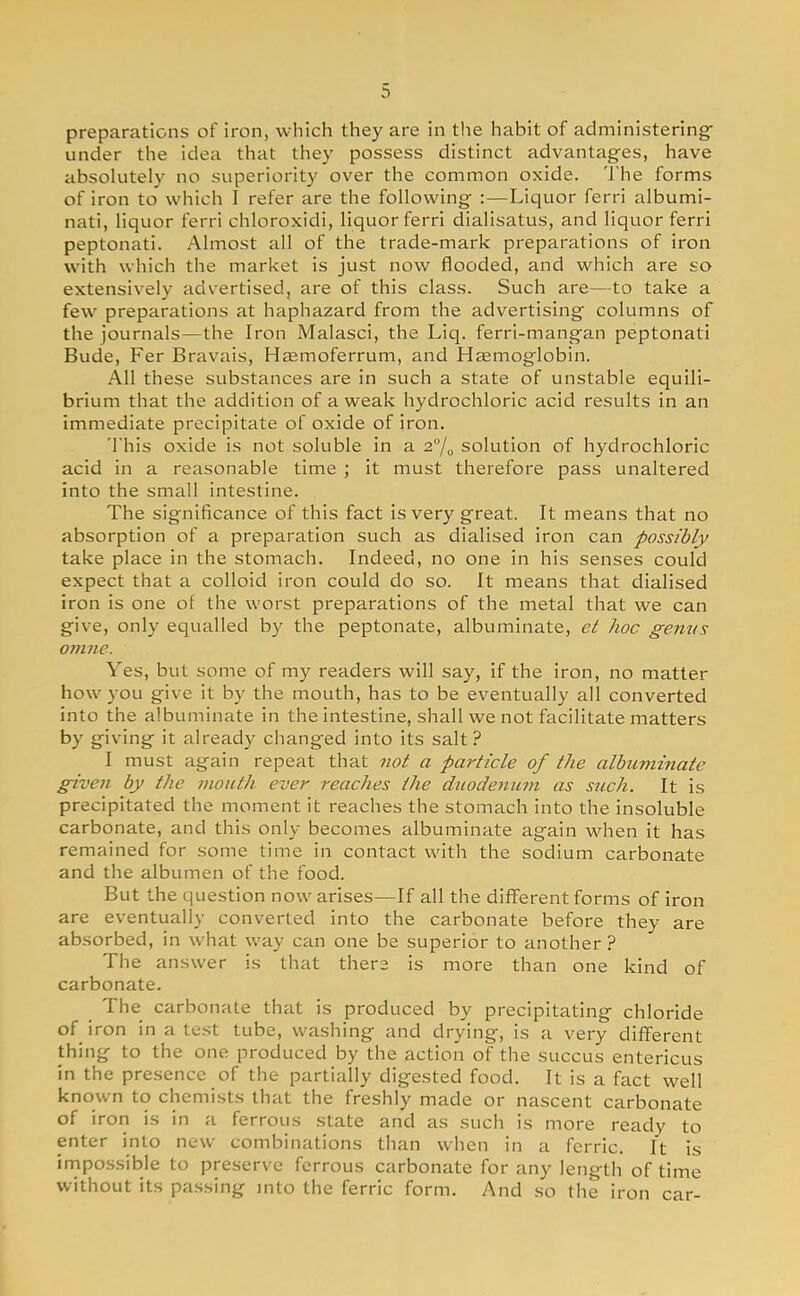 preparations of iron, which they are in the habit of administering under the idea that they possess distinct advantages, have absolutely no superiority over the common oxide. The forms of iron to which I refer are the following :—Liquor ferri albumi- nate liquor ferri chloroxidi, liquor ferri dialisatus, and liquor ferri peptonati. Almost all of the trade-mark preparations of iron with which the market is just now flooded, and which are so extensively advertised, are of this class. Such are—to take a few preparations at haphazard from the advertising columns of the journals—the Iron Malasci, the Liq. ferri-mangan peptonati Bude, Fer Bravais, Haemoferrum, and Haemoglobin. All these substances are in such a state of unstable equili- brium that the addition of a weak hydrochloric acid results in an immediate precipitate of oxide of iron. This oxide is not soluble in a 2% solution of hydrochloric acid in a reasonable time ; it must therefore pass unaltered into the small intestine. The significance of this fact is very great. It means that no absorption of a preparation such as dialised iron can possibly take place in the stomach. Indeed, no one in his senses could expect that a colloid iron could do so. It means that dialised iron is one ot the worst preparations of the metal that we can give, only equalled by the peptonate, albuminate, et hoc genus omne. Yes, but some of my readers will say, if the iron, no matter how you give it by the mouth, has to be eventually all converted into the albuminate in the intestine, shall we not facilitate matters by giving it already changed into its salt ? I must again repeat that not a particle of the albuminate given by the mouth ever reaches the duodenum as such. It is precipitated the moment it reaches the stomach into the insoluble carbonate, and this only becomes albuminate again when it has remained for some time in contact with the sodium carbonate and the albumen of the food. But the question now arises—If all the different forms of iron are eventually converted into the carbonate before they are absorbed, in what way can one be superior to another ? The answer is that there is more than one kind of carbonate. The carbonate that is produced by precipitating chloride of iron in a test tube, washing and drying, is a very different thing to the one produced by the action of the succus entericus in the presence of the partially digested food. It is a fact well known to chemists that the freshly made or nascent carbonate of iron is in a ferrous state and as such is more ready to enter into new combinations than when in a ferric. It is impossible to preserve ferrous carbonate for any length of time without its passing into the ferric form. And so the iron car-