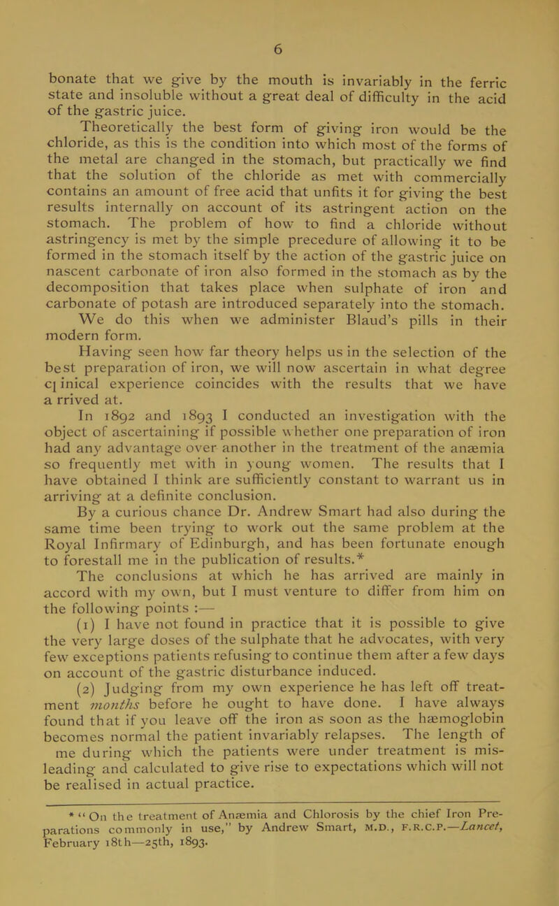 bonate that we give by the mouth is invariably in the ferric state and insoluble without a great deal of difficulty in the acid of the gastric juice. Theoretically the best form of giving iron would be the chloride, as this is the condition into which most of the forms of the metal are changed in the stomach, but practically we find that the solution of the chloride as met with commercially contains an amount of free acid that unfits it for giving the best results internally on account of its astringent action on the stomach. The problem of how to find a chloride without astringency is met by the simple precedure of allowing it to be formed in the stomach itself by the action of the gastric juice on nascent carbonate of iron also formed in the stomach as by the decomposition that takes place when sulphate of iron and carbonate of potash are introduced separately into the stomach. We do this when we administer Blaud's pills in their modern form. Having seen how far theory helps us in the selection of the best preparation of iron, we will now ascertain in what degree cj inical experience coincides with the results that we have a rrived at. In 1892 and 1893 I conducted an investigation with the object of ascertaining if possible whether one preparation of iron had any advantage over another in the treatment of the anaemia so frequently met with in young women. The results that I have obtained I think are sufficiently constant to warrant us in arriving at a definite conclusion. By a curious chance Dr. Andrew Smart had also during the same time been trying to work out the same problem at the Royal Infirmary of Edinburgh, and has been fortunate enough to forestall me in the publication of results.* The conclusions at which he has arrived are mainly in accord with my own, but I must venture to differ from him on the following points :— (1) I have not found in practice that it is possible to give the very large doses of the sulphate that he advocates, with very few exceptions patients refusing to continue them after a few days on account of the gastric disturbance induced. (2) Judging from my own experience he has left off treat- ment months before he ought to have done. I have always found that if you leave off the iron as soon as the haemoglobin becomes normal the patient invariably relapses. The length of me during which the patients were under treatment is mis- leading and calculated to give rise to expectations which will not be realised in actual practice. *  On the treatment of Anaemia and Chlorosis by the chief Iron Pre- parations commonly in use, by Andrew Smart, M.D., f.r.C.p.— Lancet, February 18th—25th, 1893.