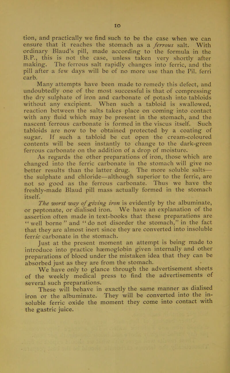 IO tion, and practically we find such to be the case when we can ensure that it reaches the stomach as a ferrous salt. With ordinary Blaud's pill, made according to the formula in the B.P., this is not the case, unless taken very shortly after making-. The ferrous salt rapidly changes into ferric, and the pill after a few days will be of no more use than the Pil. ferri carb. Many attempts have been made to remedy this defect, and undoubtedly one of the most successful is that of compressing the dry sulphate of iron and carbonate of potash into tabloids without any excipient. When such a tabloid is swallowed, reaction between the salts takes place on coming into contact with any fluid which may be present in the stomach, and the nascent ferrous carbonate is formed in the viscus itself. Such tabloids are now to be obtained protected by a coating of sugar. If such a tabloid be cut open the cream-coloured contents will be seen instantly to change to the dark-green ferrous carbonate on the addition of a drop of moisture. As regards the other preparations of iron, those which are changed into the ferric carbonate in the stomach will give no better results than the latter drug. The more soluble salts— the sulphate and chloride—although superior to the ferric, are not so good as the ferrous carbonate. Thus we have the freshly-made Blaud pill mass actually formed in the stomach itself. The worst way of giving iron is evidently by the albuminate, or peptonate, or dialised iron. We have an explanation of the assertion often made in text-books that these preparations are well borne and do not disorder the stomach, in the fact that they are almost inert since they are converted into insoluble ferric carbonate in the stomach. Just at the present moment an attempt is being made to introduce into practice haemoglobin given internally and other preparations of blood under the mistaken idea that they can be absorbed just as they are from the stomach. We have only to glance through the advertisement sheets of the weekly medical press to find the advertisements of several such preparations. These will behave in exactly the same manner as dialised iron or the albuminate. They will be converted into the in- soluble ferric oxide the moment they come into contact with the gastric juice.