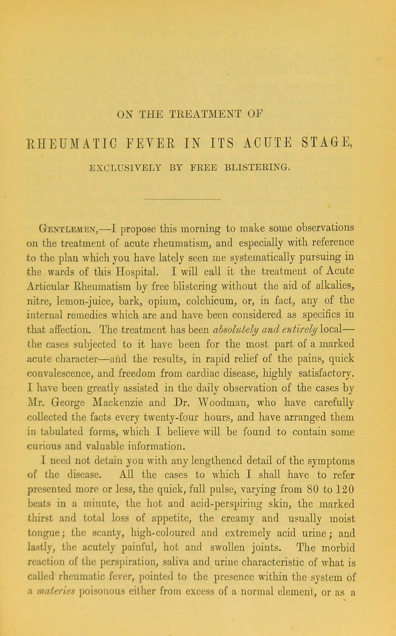 ON THE TREATMENT OF RHEUMATIC FEYER IN ITS ACUTE EXCLUSIVELY BY FREE BLISTERING. STAGE, Gentlemen,—I propose this morning to make some observations on the treatment of acute rheumatism, and especially with reference to the plan which you have lately seen me systematically pursuing in the wards of this Hospital. I will call it the treatment of Acute Articular Eheumatism by free blistering without the aid of alkalies, nitre, lemon-juice, bark, opium, colchicum, or, in fact, any of the internal remedies which are and have been considered as specifics in that affection. The treatment has been absolutely and entirely local— the cases subjected to it have been for the most part of a marked acute character—and the results, in rapid relief of the pains, quick convalescence, and freedom from cardiac disease, highly satisfactory. I have been greatly assisted in the daily observation of the cases by Mr, George Mackenzie and Dr. Woodman, who have carefully collected the facts every twenty-four hours, and have arranged them in tabulated forms, which I believe will be found to contain some curious and valuable information. I need not detain you with any lengthened detail of the symptoms of the disease. All the cases to which I shall have to refer presented more or less, the quick, full pulse, varying from 80 to 120 beats in a minute, the hot and acid-perspiring skin, the marked thirst and total loss of appetite, the creamy and usually moist tongue; the scanty, high-coloured and extremely acid urine; and lastly, the acutely painful, hot and swollen joints. The morbid reaction of the perspiration, saliva and urine characteristic of what is called rheumatic fever, pointed to the presence within the system of a materies poisonous either from excess of a normal element, or as a