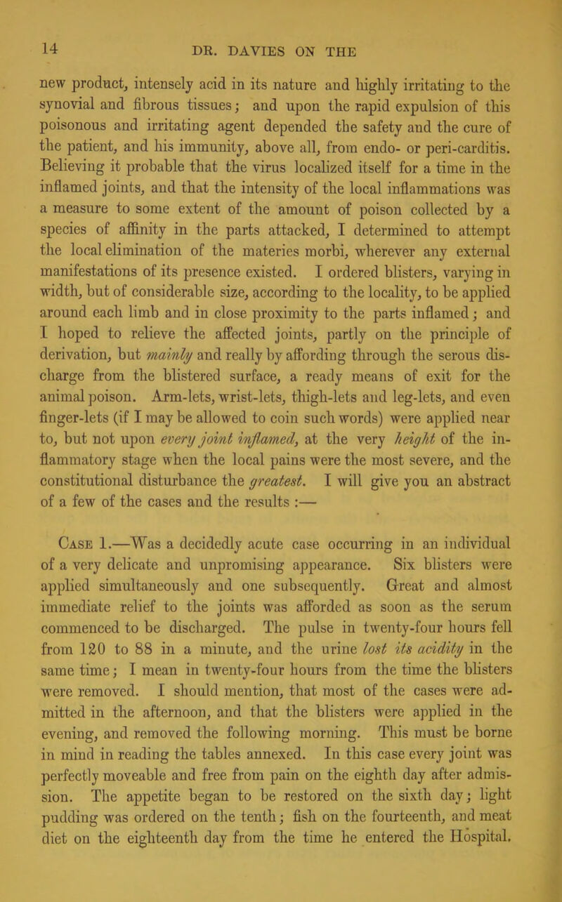 new product, intensely acid in its nature and highly irritating to the synovial and fibrous tissues; and upon the rapid expulsion of this poisonous and irritating agent depended the safety and the cure of the patient, and his immunity, above all, from endo- or peri-carditis. Believing it probable that the virus localized itself for a time in the inflamed joints, and that the intensity of the local inflammations was a measure to some extent of the amount of poison collected by a species of affinity in the parts attacked, I determined to attempt the local elimination of the materies morbi, wherever any external manifestations of its presence existed. I ordered blisters, varying in width, but of considerable size, according to the locality, to be applied around each limb and in close proximity to the parts inflamed; and I hoped to relieve the affected joints, partly on the principle of derivation, but mainly and really by affording through the serous dis- charge from the blistered surface, a ready means of exit for the animal poison. Arm-lets, wrist-lets, thigh-lets and leg-lets, and even finger-lets (if I may be allowed to coin such words) were applied near to, but not upon every joint inflamed, at the very height of the in- flammatory stage when the local pains were the most severe, and the constitutional disturbance the greatest. I will give you an abstract of a few of the cases and the results :— Case 1.—Was a decidedly acute case occurring in an individual of a very delicate and unpromising appearance. Six blisters were applied simultaneously and one subsequently. Great and almost immediate relief to the joints was afforded as soon as the serum commenced to be discharged. The pulse in twenty-four hours fell from 120 to 88 in a minute, and the urine lost its acidity in the same time; I mean in twenty-four hours from the time the blisters were removed. I should mention, that most of the cases were ad- mitted in the afternoon, and that the blisters were applied in the evening, and removed the following morning. This must be borne in mind in reading the tables annexed. In this case every joint was perfectly moveable and free from pain on the eighth day after admis- sion. The appetite began to be restored on the sixth day; light pudding was ordered on the tenth; fish on the fourteenth, and meat diet on the eighteenth day from the time he entered the Hospital.