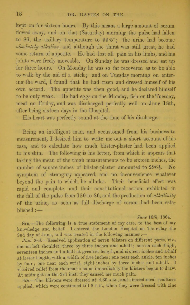 kept on for sixteen hours. By this means a large amount of serum flowed away, and on that (Saturday) morning the pulse had fallen to 86, the axillary temperature to 99*5°; the urine had become absolutely alkaline, and although the thirst was still great, he had some return of appetite. He had lost all pain in his limbs, and his joints were freely moveable. On Sunday he was dressed and sat up for three hours. On Monday he was so far recovered as to be able to walk by the aid of a stick; and on Tuesday morning on enter- ing the ward, I found that he had risen and dressed himself of his own accord. The appetite was then good, and he declared himself to be only weak. He had eggs on the Monday, fish on the Tuesday, meat on Friday, and was discharged perfectly well on June 18th, after being sixteen days in the Hospital. His heart was perfectly sound at the time of his discharge. Being an intelligent man, and accustomed from his business to measurement, I desired him to write me out a short accouut of his case, and to calculate how much blister-plaster had been applied to his skin. The following is his letter, from which it appears that taking the mean of the thigh measurements to be sixteen inches, the number of square inches of blister-plaster amounted to 296|. No symptom of strangury appeared, and no inconvenience whatever beyond the pain to which he alludes. Their beneficial effect was rapid and complete, and their constitutional action, exhibited in the fall of the pulse from 120 to 86, and the production of alkalinity of the urine, as soon as full discharge of serum had been esta- blished :— June 16th, 1864. Sir,—The following is a true statement of my case, to the best of my knowledge and belief. I entered the London Hospital on Thursday the 2nd day of June, and was treated in the following manner:— June 3rd.—Received application of seven blisters on different parts, viz., one on left shoulder, three by three inches and a-half; one on each thigh, seventeen inches and a-half at greatest length, and sixteen inches and a-half at lesser length, with a width of five inches: one near each ankle, ten inches by four; one near each wrist, eight inches by three inches and a-half. I received relief from rheumatic pains immediately the blisters began to draw. At midnight on the 3rd inst. they caused me much pain. 4th.—The blisters were dressed at 4.30 a.m., and linseed-meal poultices applied, which were continued till 8 P.M., when they were dressed with zino