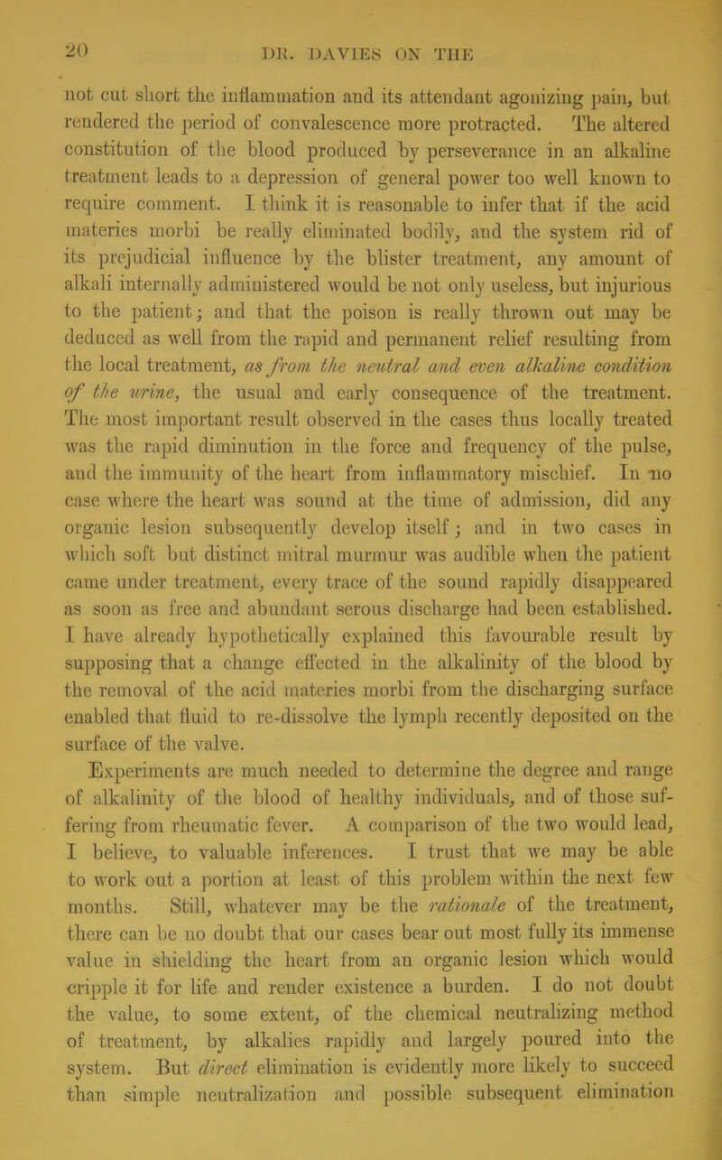 not cut short the inflammation and its attendant agonizing pain, but rendered the period of convalescence more protracted. The altered constitution of the blood produced by perseverance in an alkaline treatment leads to a depression of general power too well known to require comment. I think it is reasonable to infer that if the acid materies morbi be really eliminated bodily, and the system rid of its prejudicial influence by the blister treatment, any amount of alkali internally administered would be not only useless, but injurious to the patient; and that the poison is really thrown out may be deduced as well from the rapid and permanent relief resulting from the local treatment, as from the neutral and even alkaline condition of the urine, the usual and early consequence of the treatment. The most important result observed in the cases thus locally treated was the rapid diminution in the force and frequency of the pulse, and the immunity of the heart from inflammatory mischief. In -no case where the heart was sound at the time of admission, did any organic lesion subsequently develop itself; and in two cases in which soft but distinct mitral murmur was audible when the patient came under treatment, every trace of the sound rapidly disappeared as soon as free and abundant serous discharge had been established. I have already hypothetically explained this favourable result by supposing that a change effected in the alkalinity of the blood by the removal of the acid materies rnorbi from the discharging surface enabled that fluid to re-dissolve the lymph recently deposited on the surface of the valve. Experiments are much needed to determine the degree and range of alkalinity of the blood of healthy individuals, and of those suf- fering from rheumatic fever. A comparison of the two would lead, I believe, to valuable inferences. I trust that we may be able to work out a portion at least of this problem within the next few months. Still, whatever may be the rationale of the treatment, there can be no doubt that our cases bear out most fully its immense value in shielding the heart from an organic lesion which would cripple it for life and render existence a burden. I do not doubt the value, to some extent, of the chemical neutralizing method of treatment, by alkalies rapidly and largely poured into the system. But direct elimination is evidently more likely to succeed than simple neutralization and possible subsequent elimination