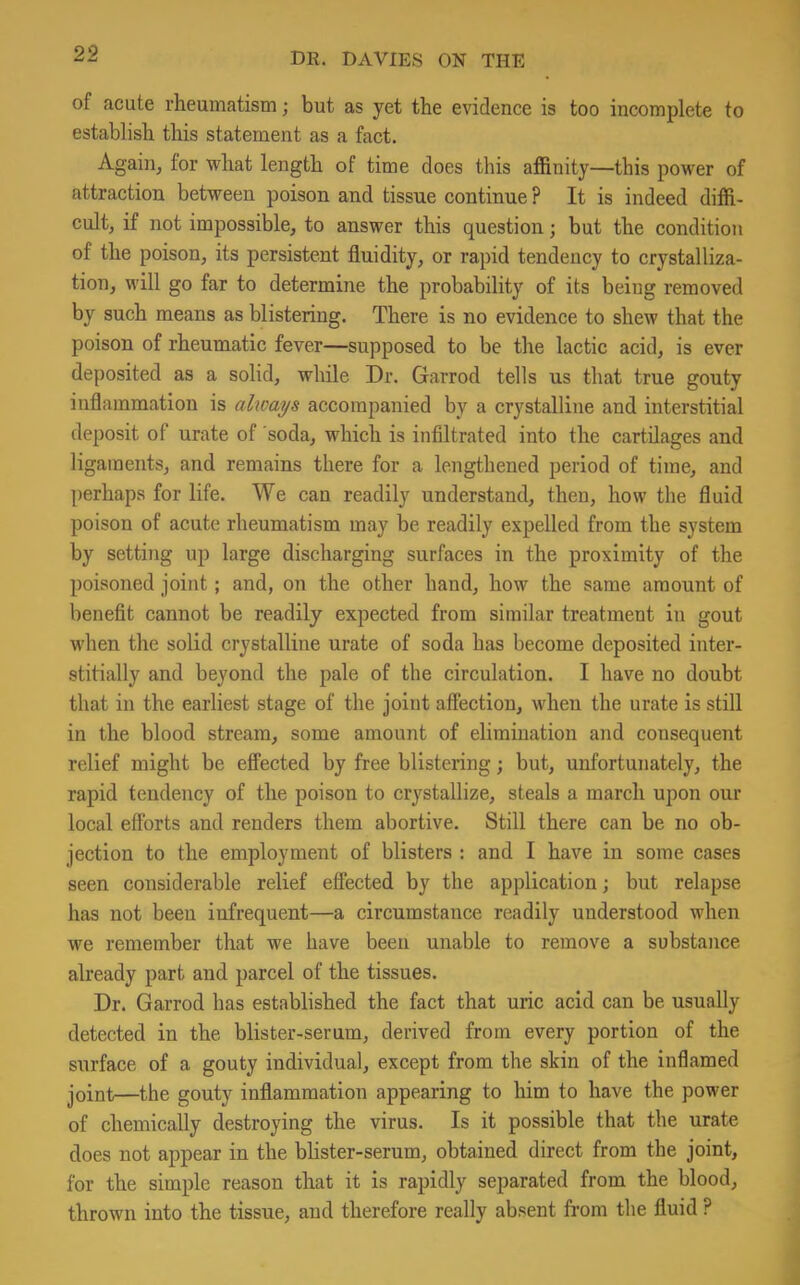 of acute rheumatism; but as yet the evidence is too incomplete to establish this statement as a fact. Again, for what length of time does this affinity—this power of attraction between poison and tissue continue ? It is indeed diffi- cult, if not impossible, to answer this question; but the condition of the poison, its persistent fluidity, or rapid tendency to crystalliza- tion, will go far to determine the probability of its being removed by such means as blistering. There is no evidence to shew that the poison of rheumatic fever—supposed to be the lactic acid, is ever deposited as a solid, while Dr. Garrod tells us that true gouty inflammation is always accompanied by a crystalline and interstitial deposit of urate of soda, which is infiltrated into the cartilages and ligaments, and remains there for a lengthened period of time, and perhaps for life. We can readily understand, then, how the fluid poison of acute rheumatism may be readily expelled from the system by setting up large discharging surfaces in the proximity of the poisoned joint; and, on the other hand, how the same amount of benefit cannot be readily expected from similar treatment in gout when the solid crystalline urate of soda has become deposited inter- stitially and beyond the pale of the circulation. I have no doubt that in the earliest stage of the joint affection, when the urate is still in the blood stream, some amount of elimination and consequent relief might be effected by free blistering; but, unfortunately, the rapid tendency of the poison to crystallize, steals a march upon our local efforts and renders them abortive. Still there can be no ob- jection to the employment of blisters : and I have in some cases seen considerable relief effected by the application; but relapse has not been infrequent—a circumstance readily understood when we remember that we have been unable to remove a substance already part and parcel of the tissues. Dr. Garrod has established the fact that uric acid can be usually detected in the blister-serum, derived from every portion of the surface of a gouty individual, except from the skin of the inflamed joint—the gouty inflammation appearing to him to have the power of chemically destroying the virus. Is it possible that the urate does not appear in the blister-serum, obtained direct from the joint, lor the simple reason that it is rapidly separated from the blood, thrown into the tissue, and therefore really absent from the fluid ?