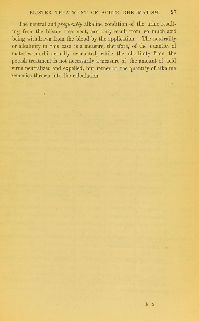 The neutral aud frequently alkaline condition of the urine result- ing from the blister treatment, can only result from so much acid being withdrawn from the blood by the application. The neutrality or alkalinity in this case is a measure, therefore, of the quantity of materies morbi actually evacuated, while the alkalinity from the potash treatment is not necessarily a measure of the amount of acid virus neutralized and expelled, but rather of the quantity of alkaline remedies thrown into the calculation.