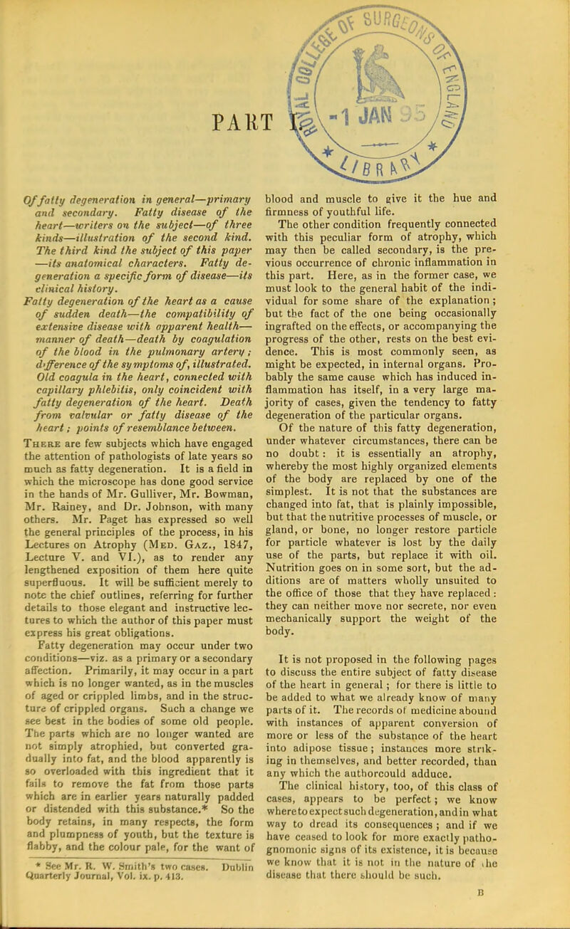 and secondary. Fatty disease of the heart—writers on the subject—of three kinds—illustration of the second kind. The third kind the subject of this paper —its anatomical characters. Fatty de- generation a specific form of disease—its clinical history. Fatty degeneration of the heart as a cause of sudden death—the compatibility of extensive disease with apparent health— manner of death—death by coagulation of the blood in the pulmonary artery; difference of the symptoms of, illustrated. Old coagula in the heart, connected with capillary phlebitis, only coincident with fatty degeneration of the heart. Death from valvular or fatty disease of the heart; points of resemblance between. There are few subjects which have engaged the attention of pathologists of late years so much as fatty degeneration. It is a field in which the microscope has done good service in the hands of Mr. Gulliver, Mr. Bowman, Mr. Rainey, and Dr. Johnson, with many others. Mr. Paget has expressed so well the general principles of the process, in his Lectures on Atrophy (Med. Gaz., 1847, Lecture V. and VI.), as to render any lengthened exposition of them here quite superfluous. It will be sufficient merely to note the chief outlines, referring for further details to those elegant and instructive lec- tures to which the author of this paper must express his great obligations. Fatty degeneration may occur under two conditions—viz. as a primary or a secondary affection. Primarily, it may occur in a part which is no longer wanted, as in the muscles of aged or crippled limbs, and in the struc- ture of crippled organs. Such a change we see best in the bodies of some old people. The parts which are no longer wanted are not simply atrophied, but converted gra- dually into fat, and the blood apparently is so overloaded with this ingredient that it fails to remove the fat from those parts which are in earlier years naturally padded or distended with this substance.* So the body retains, in many respects, the form and plumpness of youth, but the texture is flabby, and the colour palp, for the want of * See Mr. R. W. Smith's two cases. Dublin Quarterly Journal, Vol. ix. p. 413. firmness of youthful life. The other condition frequently connected with this peculiar form of atrophy, which may then be called secondary, is the pre- vious occurrence of chronic inflammation in this part. Here, as in the former case, we must look to the general habit of the indi- vidual for some share of the explanation ; but the fact of the one being occasionally ingrafted on the effects, or accompanying the progress of the other, rests on the best evi- dence. This is most commonly seen, as might be expected, in internal organs. Pro- bably the same cause which has induced in- flammation has itself, in a very large ma- jority of cases, given the tendency to fatty degeneration of the particular organs. Of the nature of this fatty degeneration, under whatever circumstances, there can be no doubt: it is essentially an atrophy, whereby the most highly organized elements of the body are replaced by one of the simplest. It is not that the substances are changed into fat, that is plainly impossible, but that the nutritive processes of muscle, or gland, or bone, no longer restore particle for particle whatever is lost by the daily use of the parts, but replace it with oil. Nutrition goes on in some sort, but the ad- ditions are of matters wholly unsuited to the office of those that they have replaced : they can neither move nor secrete, nor even mechanically support the weight of the body. It is not proposed in the following pages to discuss the entire subject of fatty disease of the heart in general; for there is little to be added to what we already know of many parts of it. The records ot medicine abound with instances of apparent conversion of more or less of the substance of the heart into adipose tissue; instauces more strik- ing in themselves, and better recorded, than any which the authorcould adduce. The clinical history, too, of this class of cases, appears to be perfect; we know where to expect such degeneration, and in what way to dread its consequences ; and if we have ceased to look for more exactly patho- gnomonic signs of its existence, it is because we know that it is not in the nature of .he disease that there should be such. B