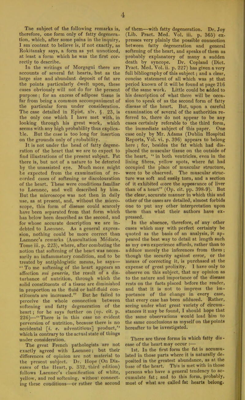 1. Tne subject of the following remarks is, therefore, one form only of fatty degenera- tion, which, after some pains in the inquiry, I am content to believe is, if not exactly, as Rokitansky says, a form as yet unnoticed, at least a form which he was the first cor- rectly to describe. In the writings of Morgagni there are accounts of several fat hearts, but as the large size and abundant deposit of fat are the points particularly dwelt upon, these cases obviously will not do for the present purpose; for an excess of adipose tissue is far from being a common accompaniment of the particular form under consideration. The case detailed in Epist. xlv. §. 23, is the only one which I have met with, in looking through his great work, which seems with any high probability thus explica- ble. But the case is too long for insertion on the grounds only of probability. It is not under the head of fatty degene- ration of the heart that we are to expect to find illustrations of the present subject. Fat there is, but not of a nature to be detected by the unassisted eye. Much moie might be expected from the examination of re- corded cases of softening or discolouration of the heart. These were conditions familiar to Laennec, and well described by him. But the microscope was not then in daily use, as at present, and, without the micro- scope, this form of disease could scarcely have been separated from that form which has below been described as the second, and for whose accurate description we are in- debted to Laennec. As a general expres- sion, nothing could be more correct than Laennec's remarks (Auscultation Mediate, Tome iii. p. 223), where, after combating the notion that softening of the heart was neces- sarily an inflammatory condition, and to be treated by antiphlogistic means, he says—  To me softening of the heart appears an affection sui generis, the result of a dis- turbance of nutrition, through which the solid constituents of a tissue are diminished in proportion as the fluid or half-fluid con- stituents are increased. But he failed to perceive the whole connection between softening and fatty degeneration of the heart; for he says further on (op. cit. p. 226)—There is in this case no evident perversion of nutrition, because there is no accidental [t. e. adventitious] product, which is contrary to the actual state of things under consideration. The great Frencli pathologists are not exactly agreed with Laennec; but their differences of opinion are not material to the present subject. Dr. Hope (On Dis- eases of the Heart, p. 332, third edition) follows Laennec's classification of white, yellow, and red softening, without connect- ing these conditions—or rather the second of them—with fatty degeneration. Dr. Joy (Lib. Pract. Med. Vol. iii. p. 365) ex- presses very plainly the possible connection between fatty degeneration and general softening of the heart, and speaks of them as probably explanatory of many a sudden death by syncope. Dr. Copland (Diet. Pract. Med. Vol. ii. p. 227) has given a very full bibliography of this subject; and a clear, concise statement of all which was at that period known of it will be found at page 216 of the same work. Little could be added to his description of what there will be occa- sion to speak of as the second form of fatty disease of the heart. But, upon a careful examination of several of the authorities re- ferred to, there do not appear to be any cases certainly referable to the third form, the immediate subject of this paper. One case only by Mr. Adams (Dublin Hospital Reports, Vol. vi. p. 396) appears to belong here ; for, besides the fat which had dis- placed the muscular tissue on the outside of the heart,  in both ventricles, even in the lining fibres, yellow spots, where fat had occupied the place of muscular structure, were to be observed. The muscular struc- ture was soft and easily torn, and a section of it exhibited more the appearance of liver than of a heart (Op. cit. pp. 398-9). But the clear, accurate manner in which this and other of the cases are detailed, almost forbids one to put any other interpretation upon them than what their authors have ex- pressed. In the absence, therefore, of any other cases which may with perfect certainty be quoted as the basis of an analysis, it ap- peared the best way to detail at length such as my own experience affords, rather than to adduce merely the inferences from them; though the security against error, or the means of correcting it, is purchased at the expense of great prolixity. I have only to observe on this subject, that my opinion as to the nature and importance of the disease rests on the facts placed before the reader, and that it is not to impress the im- portance of the change in every case, that every case has been adduced. Rather, seeing under what great variety of circum- stances it may be found, I should hope that the same observations would lead him to the same conclusions as myself on the points hereafter to be investigated. There are three forms in which fatty dis - ease of the heart may occur :— 1st. In the first form the fat is accumu- lated in those parts where it is naturally de- posited in the greatest abundance, as at the base of the heart. This is met with in those persons who have a general tendency to ac- cumulate fat; and to this form, probably, most of what are called fat hearts belong.