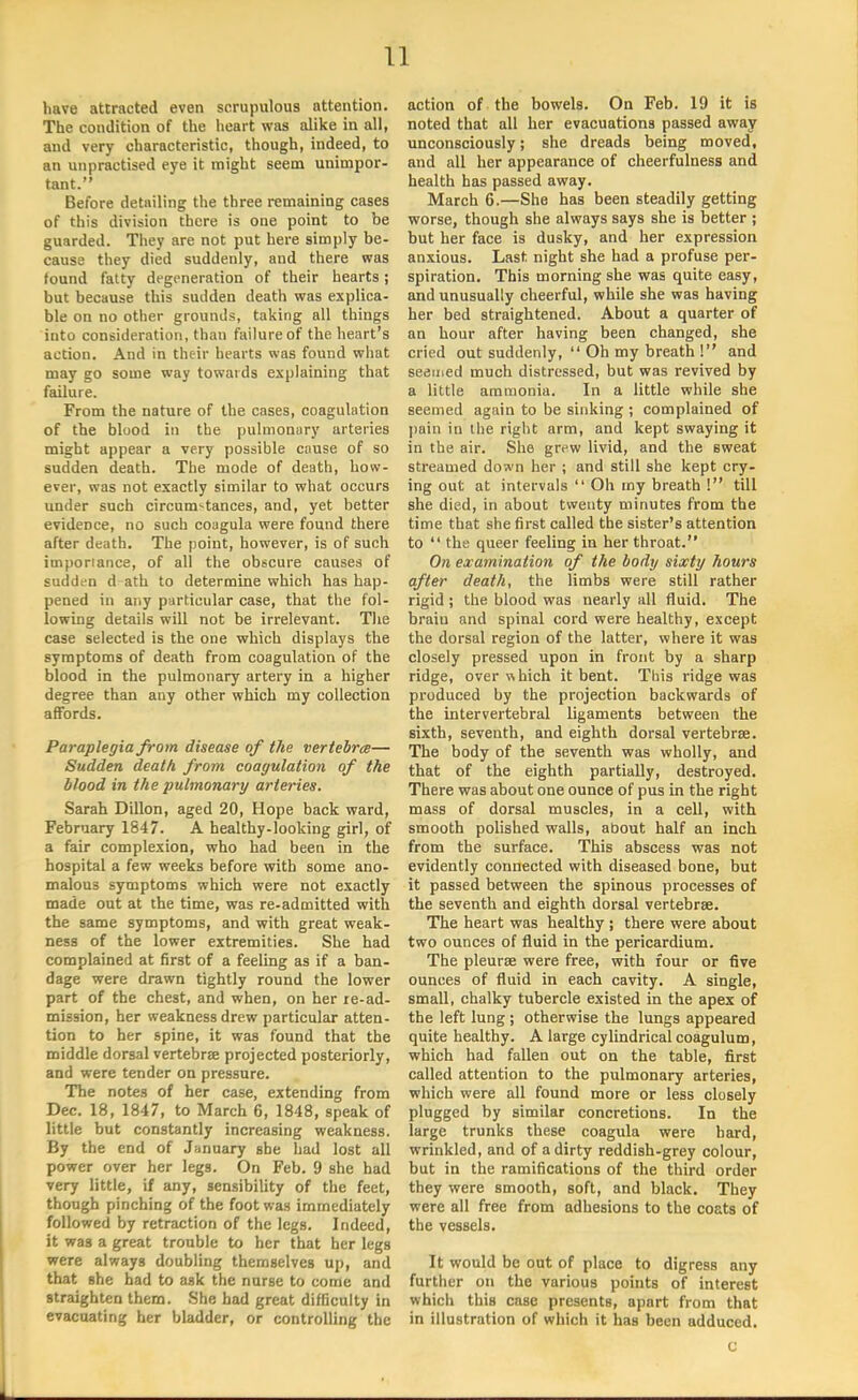 have attracted even scrupulous attention. The condition of the heart was alike in all, and very characteristic, though, indeed, to an unpractised eye it might seem unimpor- tant. Before detailing the three remaining cases of this division there is one point to be guarded. They are not put here simply be- cause they died suddenly, and there was found fatty degeneration of their hearts; but because this sudden death was explica- ble on no other grounds, taking all things into consideration, than failure of the heart's action. And in their hearts was found what may go some way towards explaining that failure. From the nature of the cases, coagulation of the blood in the pulmonary arteries might appear a very possible cause of so sudden death. The mode of death, how- ever, was not exactly similar to what occurs under such circumstances, and, yet better evidence, no such coagula were found there after death. The point, however, is of such importance, of all the obscure causes of sudden d-ath to determine which has hap- pened in any particular case, that the fol- lowing details will not be irrelevant. The case selected is the one which displays the symptoms of death from coagulation of the blood in the pulmonary artery in a higher degree than any other which my collection affords. Paraplegia from disease of the vertebrae— Sudden death, from coagulation of the blood in the pulmonary arteries. Sarah Dillon, aged 20, Hope back ward, February 1847. A healthy-looking girl, of a fair complexion, who had been in the hospital a few weeks before with some ano- malous symptoms which were not exactly made out at the time, was re-admitted with the same symptoms, and with great weak- ness of the lower extremities. She had complained at first of a feeling as if a ban- dage were drawn tightly round the lower part of the chest, and when, on her re-ad- mission, her weakness drew particular atten- tion to her spine, it was found that the middle dorsal vertebrae projected posteriorly, and were tender on pressure. The notes of her case, extending from Dec. 18, 1847, to March 6, 1848, speak of little but constantly increasing weakness. By the end of January she had lost all power over her legs. On Feb. 9 she had very little, if any, sensibility of the feet, though pinching of the foot was immediately followed by retraction of the legs. Indeed, it was a great trouble to her that her legs were always doubling themselves up, and that she had to ask the nurse to come and straighten them. She had great difficulty in evacuating her bladder, or controlling the action of the bowels. On Feb. 19 it is noted that all her evacuations passed away unconsciously; she dreads being moved, and all her appearance of cheerfulness and health has passed away. March 6.—She has been steadily getting worse, though she always says she is better ; but her face is dusky, and her expression anxious. Last night she had a profuse per- spiration. This morning she was quite easy, and unusually cheerful, while she was having her bed straightened. About a quarter of an hour after having been changed, she cried out suddenly,  Oh my breath ! and seemed much distressed, but was revived by a little ammonia. In a little while she seemed again to be sinking ; complained of pain in the right arm, and kept swaying it in the air. She grew livid, and the Bweat streamed down her ; and still she kept cry- ing out at intervals  Oh my breath 1 till she died, in about twenty minutes from the time that she first called the sister's attention to  the queer feeling in her throat. On examination of the body sixty hours after death, the limbs were still rather rigid ; the blood was nearly all fluid. The brain and spinal cord were healthy, except the dorsal region of the latter, where it was closely pressed upon in front by a sharp ridge, over which it bent. This ridge was produced by the projection backwards of the intervertebral ligaments between the sixth, seventh, and eighth dorsal vertebrae. The body of the seventh was wholly, and that of the eighth partially, destroyed. There was about one ounce of pus in the right mass of dorsal muscles, in a cell, with smooth polished walls, about half an inch from the surface. This abscess was not evidently connected with diseased bone, but it passed between the spinous processes of the seventh and eighth dorsal vertebrae. The heart was healthy ; there were about two ounces of fluid in the pericardium. The pleurae were free, with four or five ounces of fluid in each cavity. A single, small, chalky tubercle existed in the apex of the left lung ; otherwise the lungs appeared quite healthy. A large cylindrical coagulum, which had fallen out on the table, first called attention to the pulmonary arteries, which were all found more or less closely plugged by similar concretions. In the large trunks these coagula were hard, wrinkled, and of a dirty reddish-grey colour, but in the ramifications of the third order they were smooth, soft, and black. They were all free from adhesions to the coats of the vessels. It would be out of place to digress any further on the various points of interest which this case presents, apart from that in illustration of which it has been adduced. C