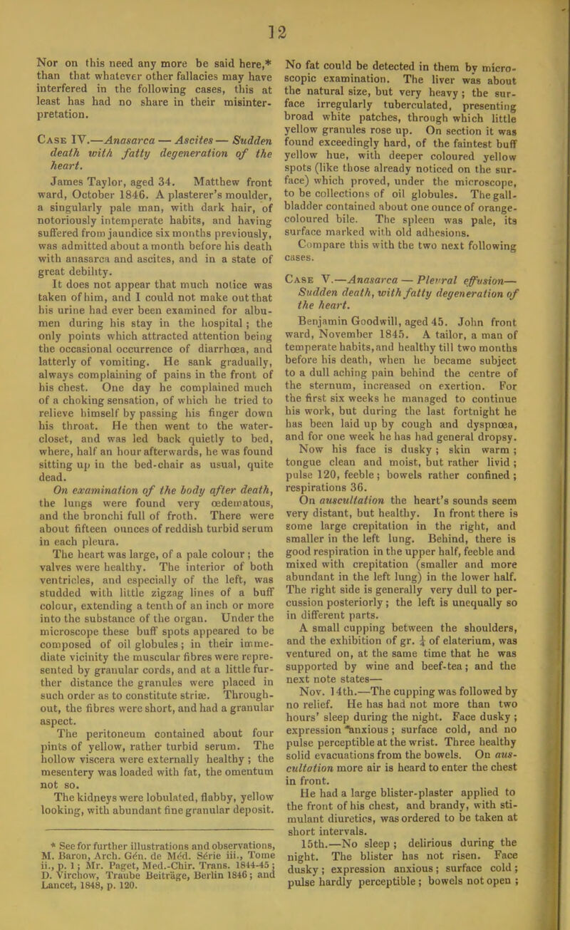 Nor on this need any more be said here,* than that whatever other fallacies may have interfered in the following cases, this at least has had no share in their misinter- pretation. Case IV.—Anasarca — Ascites— Sudden death with fatty degeneration of the heart. James Taylor, aged 34. Matthew front ward, October 1846. A plasterer's moulder, a singularly pale man, with dark hair, of notoriously intemperate habits, and having suffered from jaundice six months previously, was admitted about a month before his death with anasarca and ascites, and in a state of great debility. It does not appear that much notice was taken of him, and I could not make out that his urine had ever been examined for albu- men during his stay in the hospital ; the only points which attracted attention being the occasional occurrence of diarrhoea, and latterly of vomiting. He sank gradually, always complaining of pains in the front of his chest. One day he complained much of a choking sensation, of which he tried to relieve himself by passing his finger down his throat. He then went to the water- closet, and was led back quietly to bed, where, half an hour afterwards, he was found sitting up iu the bed-chair as usual, quite dead. On examination of the body after death, the lungs were found very oedeiratous, and the bronchi full of froth. There were about fifteen ounces of reddish turbid serum in each pleura. The heart was large, of a pale colour ; the valves were healthy. The interior of both ventricles, and especially of the left, was studded with little zigzag lines of a buff colour, extending a tenth of an inch or more into the substance of the organ. Under the microscope these buff spots appeared to be composed of oil globules; in their imme- diate vicinity the muscular fibres were repre- sented by granular cords, and at a little fur- ther distance the granules were placed in such order as to constitute striaj. Through- out, the fibres were short, and had a granular aspect. The peritoneum contained about four pints of yellow, rather turbid serum. The hollow viscera were externally healthy ; the mesentery was loaded with fat, the omentum not so. The kidneys were lobulated, flabby, yellow looking, with abundant fine granular deposit. * See for further illustrations and observations, M. liaron, Arch. Gdn. de Med. Se>ie iii., Tome ii.,p. 1; Mr. Paget, Med.-Chir. Trans. 1844-45 : D. Vircliow, Traube lieitr'age, Berlin 1846; and Lancet, 1848, p. 120. No fat could be detected in them by micro- scopic examination. The liver was about the natural size, but very heavy ; the sur- face irregularly tuberculated, presenting broad white patches, through which little yellow granules rose up. On section it wag found exceedingly hard, of the faintest buff yellow hue, with deeper coloured yellow spots (like those already noticed on the sur- face) which proved, under the microscope, to be collections of oil globules. The gall- bladder contained about one ounce of orange- coloured bile. The spleen was pale, its surface marked with old adhesions. Compare this with the two next following cases. Case V.—Anasarca — Plevral effusion— Sudden death, with fatty degeneration of the heart. Benjamin Goodwill, aged 45. John front ward, November 1845. A tailor, a man of temperate habits,and healthy till two months before his death, when he became subject to a dull aching pain behind the centre of the sternum, increased on exertion. For the first six weeks he managed to continue his work, but during the last fortnight he has been laid up by cough and dyspnoea, and for one week he has had general dropsy. Now his face is dusky ; skin warm ; tongue clean and moist, but rather livid ; pulse 120, feeble ; bowels rather confined ; respirations 36. On auscultation the heart's sounds seem very distant, but healthy. In front there is some large crepitation in the right, and smaller in the left lung. Behind, there is good respiration in the upper half, feeble and mixed with crepitation (smaller and more abundant in the left lung) in the lower half. The right side is generally very dull to per- cussion posteriorly ; the left is unequally so in different parts. A small cupping between the shoulders, and the exhibition of gr. £ of elaterium, was ventured on, at the same time that he was supported by wine and beef-tea; and the next note states— Nov. 14th.—The cupping was followed by no relief. He has had not more than two hours' sleep during the night. Face dusky ; expression Anxious ; surface cold, and no pulse perceptible at the wrist. Three healthy solid evacuations from the bowels. On aus- cultation more air is heard to enter the chest in front. He had a large blister-plaster applied to the front of his chest, and brandy, with sti- mulant diuretics, was ordered to be taken at short intervals. 15th.—No sleep ; delirious during the night. The blister has not risen. Face dusky ; expression anxious ; surface cold ; pulse hardly perceptible ; bowels not open ;