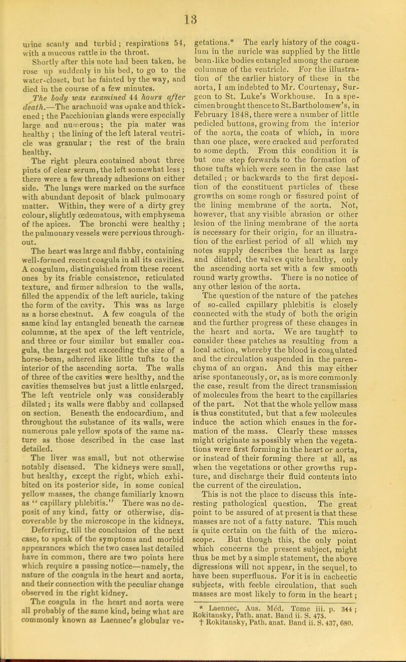 L8 urine scanty and turbid ; respirations 54, with a mucous rattle in the throat. Shortly after this note had been taken, he rose up suddenly in his bed, to go to the water-closet, but he fainted by the way, and died in the course of a few minutes. The body was examined 44 hours after death.—The arachnoid was opake and thick- ened ; the Pacchionian glands were especially large and numerous; the pia mater was healthy ; the lining of the left lateral ventri- cle was granular; the rest of the brain healthy. The right pleura contained about three pints of clear serum, the left somewhat less ; there were a few thready adhesions on either side. The lungs were marked on the surface with abundant deposit of black pulmonary matter. Within, they were of a dirty grey colour, slightly oedematous, with emphysema of the apices. The bronchi were healthy ; the pulmonary vessels were pervious through- out. The heart was large and flabby, containing well-formed recent coagula in all its cavities. A coagulum, distinguished from these recent ones by its friable consistence, reticulated texture, and firmer adhesion to the walls, filled the appendix of the left auricle, taking the form of the cavity. This was as large as a horse chestnut. A few coagula of the same kind lay entangled beneath the carnese columnae, at the apex of the left ventricle, and three or four similar but smaller coa- gula, the largest not exceeding the size of a horse-bean, adhered like little tufts to the interior of the ascending aorta. The walls of three of the cavities were healthy, and the cavities themselves but just a little enlarged. The left ventricle only was considerably dilated ; its walls were flabby and collapsed on section. Beneath the endocardium, and throughout the substance of its walls, were numerous pale yellow spots of the same na- ture as those described in the case last detailed. The liver was small, but not otherwise notably diseased. The kidneys were small, but healthy, except the right, which exhi- bited on its posterior side, in some conical yellow masses, the change familiarly known as  capillary phlebitis. There was no de- posit of any kind, fatty or otherwise, dis- coverable by the microscope in the kidneys. Deferring, till the conclusion of the next case, to speak of the symptoms and morbid appearances which the two cases last detailed have in common, there are two points here which require a passing notice—namely, the nature of the coagula in the heart and aorta, and their connection with the peculiar change observed in the right kidney. The coagula in the heart and aorta were all probably of the same kind, being what arc commonly known as Laennec's globular ve- getations.* The early history of the coagu- lum in the auricle was supplied by the little bean-like bodies entangled among the carnece columnce of the ventricle. For the illustra- tion of the earlier history of these in the aorta, I am indebted to Mr. Courtenay, Sur- geon to St. Luke's Workhouse. In a spe- cimenbrought thence to St.Bartholomew's, in February 1848, there were a number of little pedicled buttons, growing from the interior of the aorta, the coats of which, in more than one place, were cracked and perforated to some depth. From this condition it is but one step forwards to the formation of those tufts which were seen in the case last detailed ; or backwards to the first deposi- tion of the constituent particles of these growths on some rough or fissured point of the lining membrane of the aorta. Not, however, that any visible abrasion or other lesion of the lining membrane of the aorta is necessary for their origin, for an illustra- tion of the earliest period of all which my notes supply describes the heart as large and dilated, the valves quite healthy, only the ascending aorta set with a few smooth round warty growths. There is no notice of any other lesion of the aorta. The question of the nature of the patches of so-called capillary phlebitis is closely connected with the study of both the origin and the further progress of these changes in the heart and aorta. We are taughtf to consider these patches as resulting from a local action, whereby the blood is coagulated and the circulation suspended in the paren- chyma of an organ. And this may either arise spontaneously, or, as is more commonly the case, result from the direct transmission of molecules from the heart to the capillaries of the part. Not that the whole yellow mass is thus constituted, but that a few molecules induce the action which ensues in the for- mation of the mass. Clearly these masses might originate as possibly when the vegeta- tions were first forming in the heart or aorta, or instead of their forming there at all, as when the vegetations or other growths rup- ture, and discharge their fluid contents into the current of the circulation. This is not the place to discuss this inte- resting pathological question. The great point to be assured of at present is that these masses are not of a fatty nature. This much is quite certain on the faith of the micro- scope. But though this, the only point which concerns the present subject, might thus be met by a simple statement, the above digressions will not appear, in the sequel, to have been superfluous. For it is in cachectic subjects, with feeble circulation, that such masses are most likely to form in the heart; * Laennec, Aus. Mdd. Tome iii. p. 344 ; Kokitnnsky, Path. anat. Hand ii. S. 475. t Uokitansky, Path. anat. liand ii. S. 437,680.