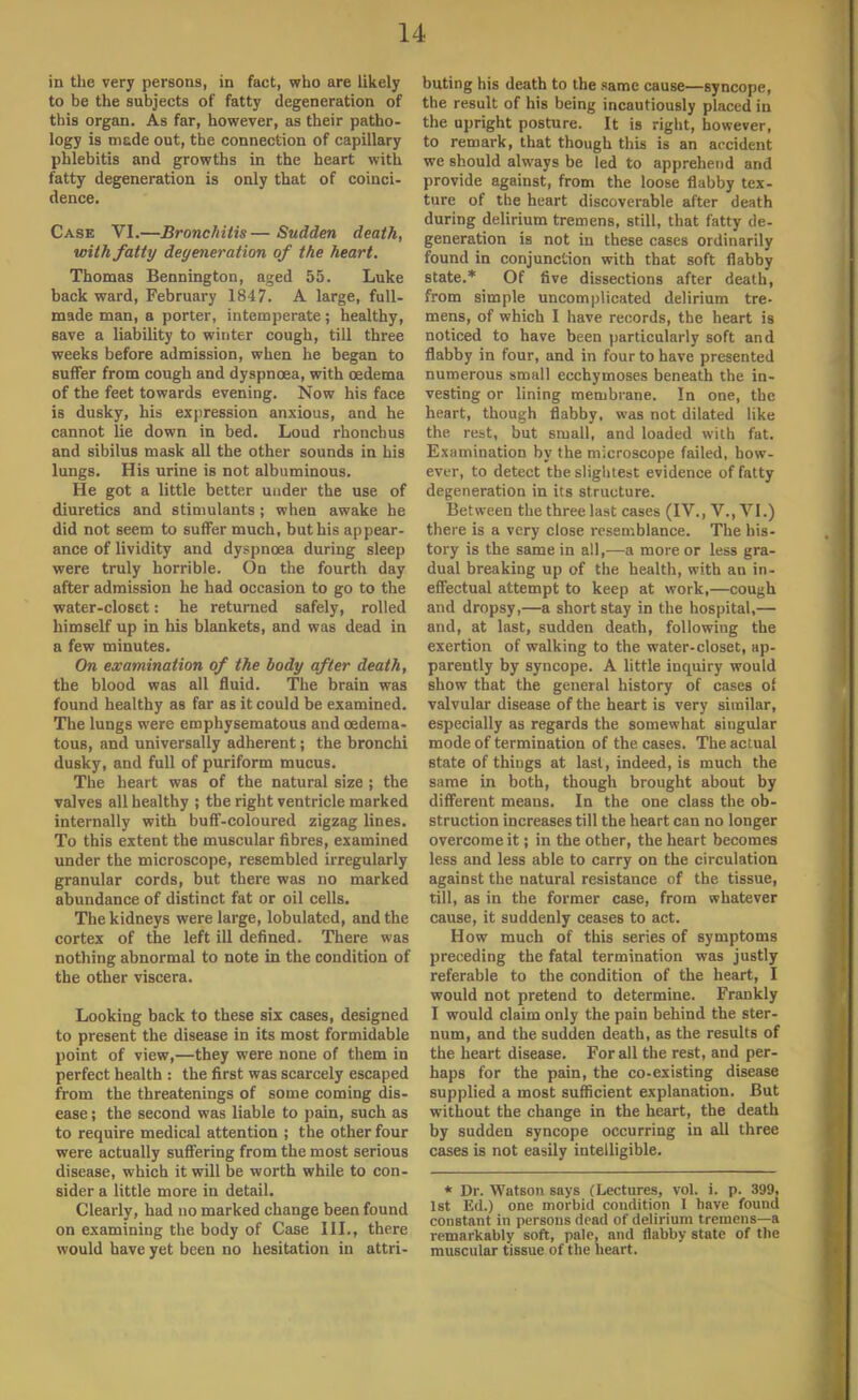 in the very persons, in fact, who are likely to be the subjects of fatty degeneration of this organ. As far, however, as their patho- logy is mede out, the connection of capillary phlebitis and growths in the heart with fatty degeneration is only that of coinci- dence. Case VI.—Bronchitis — Sudden death, with fatty degeneration of the heart. Thomas Bennington, aged 55. Luke back ward, February 1847. A large, full- made man, a porter, intemperate; healthy, save a liability to winter cough, till three weeks before admission, when he began to suffer from cough and dyspnoea, with oedema of the feet towards evening. Now his face is dusky, his expression anxious, and he cannot lie down in bed. Loud rhonchus and sibilus mask all the other sounds in his lungs. His urine is not albuminous. He got a little better under the use of diuretics and stimulants; when awake he did not seem to suffer much, but his appear- ance of lividity and dyspnoea during sleep were truly horrible. On the fourth day after admission he had occasion to go to the water-closet: he returned safely, rolled himself up in his blankets, and was dead in a few minutes. On examination of the body after death, the blood was all fluid. The brain was found healthy as far as it could be examined. The lungs were emphysematous and cedema- tous, and universally adherent; the bronchi dusky, and full of puriform mucus. The heart was of the natural size ; the valves all healthy ; the right ventricle marked internally with buff-coloured zigzag lines. To this extent the muscular fibres, examined under the microscope, resembled irregularly granular cords, but there was no marked abundance of distinct fat or oil cells. The kidneys were large, lobulated, and the cortex of the left ill denned. There was nothing abnormal to note in the condition of the other viscera. Looking back to these six cases, designed to present the disease in its most formidable point of view,—they were none of them in perfect health : the first was scarcely escaped from the threatenings of some coming dis- ease ; the second was liable to pain, such as to require medical attention ; the other four were actually suffering from the most serious disease, which it will be worth while to con- sider a little more in detail. Clearly, had no marked change been found on examining the body of Case III., there would have yet been no hesitation in attri- buting his death to the same cause—syncope, the result of his being incautiously placed in the upright posture. It is right, however, to remark, that though this is an arcident we should always be led to apprehend and provide against, from the loose flabby tex- ture of the heart discoverable after death during delirium tremens, still, that fatty de- generation is not in these cases ordinarily found in conjunction with that soft flabby state.* Of five dissections after death, from simple uncomplicated delirium tre- mens, of which I have records, the heart is noticed to have been particularly soft and flabby in four, and in four to have presented numerous small ecchymoses beneath the in- vesting or lining membrane. In one, the heart, though flabby, was not dilated like the rest, but small, and loaded with fat. Examination by the microscope failed, how- ever, to detect the slightest evidence of fatty degeneration in its structure. Between the three last cases (IV., V., VI.) there is a very close resemblance. The his- tory is the same in all,—a more or less gra- dual breaking up of the health, with an in- effectual attempt to keep at work,—cough and dropsy,—a short stay in the hospital,— and, at last, sudden death, following the exertion of walking to the water-closet, ap- parently by syncope. A little inquiry would show that the general history of cases of valvular disease of the heart is very similar, especially as regards the somewhat singular mode of termination of the cases. The actual state of things at last, indeed, is much the same in both, though brought about by different means. In the one class the ob- struction increases till the heart can no longer overcome it; in the other, the heart becomes less and less able to carry on the circulation against the natural resistance of the tissue, till, as in the former case, from whatever cause, it suddenly ceases to act. How much of this series of symptoms preceding the fatal termination was justly referable to the condition of the heart, I would not pretend to determine. Frankly I would claim only the pain behind the ster- num, and the sudden death, as the results of the heart disease. For all the rest, and per- haps for the pain, the co-existing disease supplied a most sufficient explanation. But without the change in the heart, the death by sudden syncope occurring in all three cases is not easily intelligible. * Dr. Watson gays (Lectures, vol. i. p. 399, 1st Ed.) one morbid condition 1 have found constant in persons dead of delirium tremens—a remarkably soft, pale, and flabby state of the muscular tissue of the heart.