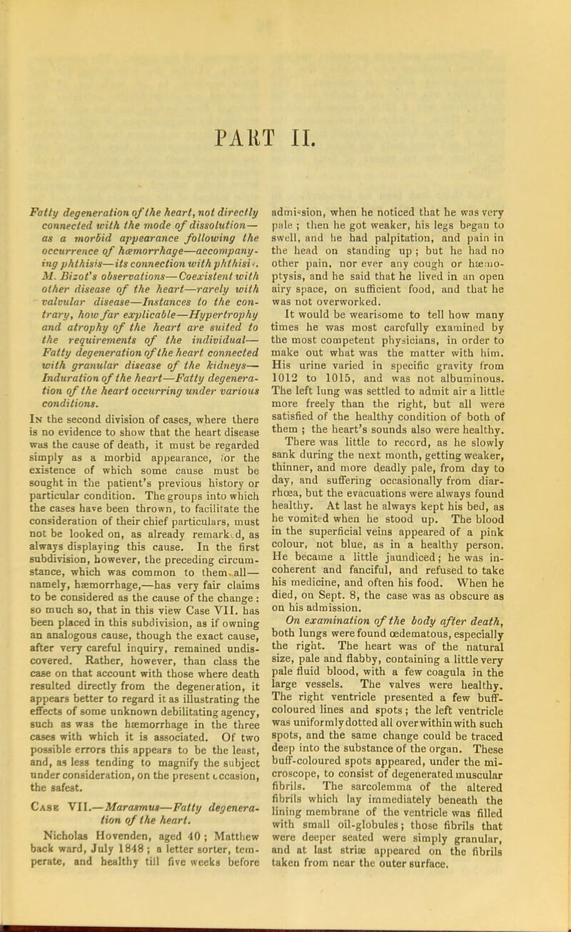 PART II. Fatty degeneration of the heart, not directly connected with the mode of dissolution— as a morbid appearance following the occurrence of hemorrhage—accompany- ing phthisis—its connection with phfhisii. M. Bizot's observations—Coexistent with other disease of the heart—rarely with valvular disease—Instances to the con- trary, hoio far explicable—Hypertrophy and atrophy of the heart are suited to the requirements of the individual— Fatty degeneration of the heart connected with granular disease of the kidneys— Induration of the heart—Fatty degenera- tion of the heart occurring under various conditions. In the second division of cases, where there is no evidence to show that the heart disease was the cause of death, it must be regarded simply as a morbid appearance, for the existence of which some cause must be sought in the patient's previous history or particular condition. The groups into which the cases have been thrown, to facilitate the consideration of their chief particulars, must not be looked on, as already remarked, as always displaying this cause. In the first subdivision, however, the preceding circum- stance, which was common to them, all— namely, haemorrhage,—has very fair claims to be considered as the cause of the change : so much so, that in this view Case VII. has been placed in this subdivision, as if owning an analogous cause, though the exact cause, after very careful inquiry, remained undis- covered. Rather, however, than class the case on that account with those where death resulted directly from the degeneration, it appears better to regard it as illustrating the effects of some unknown debilitating agency, such as was the haemorrhage in the three cases with which it is associated. Of two possible errors this appears to be the least, and, as less tending to magnify the subject under consideration, on the present occasion, the safest. Cask VII.—Marasmus—Fatty degenera- tion of the heart. Nicholas Hovenden, aged 40 ; Matthew back ward, July 1848 ; a letter sorter, tem- perate, and healthy till five weeks before admission, when he noticed that he was very pale ; then he got weaker, his legs begau to swell, and he had palpitation, and pain in the head on standing up ; but he had no other pain, nor ever any cough or haemo- ptysis, and he said that he lived in an open airy space, on sufficient food, and that he was not overworked. It would be wearisome to tell how many times he was most carefully examined by the most competent physicians, in order to make out what was the matter with him. His urine varied in specific gravity from 1012 to 1015, and was not albuminous. The left lung was settled to admit air a little more freely than the right, but all were satisfied of the healthy condition of both of them ; the heart's sounds also were healthy. There was little to record, as he slowly sank during the next month, getting weaker, thinner, and more deadly pale, from day to day, and suffering occasionally from diar- rhoea, but the evacuations were always found healthy. At last he always kept his bed, as he vomited when he stood up. The blood in the superficial veins appeared of a pink colour, not blue, as in a healthy person. He became a little jaundiced; he was in- coherent and fanciful, and refused to take his medicine, and often his food. When he died, on Sept. 8, the case was as obscure as on his admission. On examination of the body after death, both lungs were found cedematous, especially the right. The heart was of the natural size, pale and flabby, containing a little very pale fluid blood, with a few coagula in the large vessels. The valves were healthy. The right ventricle presented a few buff- coloured lines and spots; the left ventricle was uniformlydotted all over within with such spots, and the same change could be traced deep into the substance of the organ. These buff-coloured spots appeared, under the mi- croscope, to consist of degenerated muscular fibrils. The sarcolemma of the altered fibrils which lay immediately beneath the lining membrane of the ventricle was filled with small oil-globules; those fibrils that were deeper seated were simply granular, and at last striae appeared on the fibrils taken from near the outer surface.