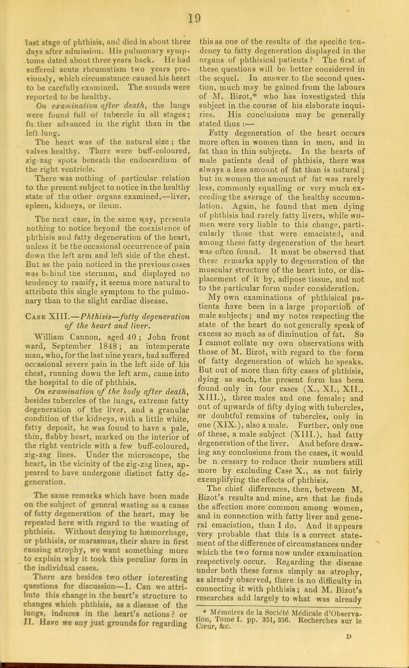 last stage of phthisis, and died in about three days after admisaioa. His pulmonary symp- toms ilated about three years back. He had suffered acute rheumatism two years pre- viously, which circumstance caused his heart to be carefully examined. The sounds were reported to be healthy. On examination after death, the lungs were found full of tubercle iu all stages; fu.ther advanced iu the right than in the left lung. The heart was of the natural size ; the valves healthy. There were buff-coloured, zig-zag spots beneath the endocardium of the right ventricle. There was nothing of particular relation to the present subject to notice in the healthy state of the other organs examined,—liver, spleen, kidneys, or ileum. The next case, in the same w;ay, presents nothing to notice beyond the coexistence of phthisis and fatty degeneration of the heart, unless it be the occasional occurrence of pain down the left arm and left side of the chest. But as the pain noticed in the previous cases was bt-hind the sternum, and displayed no tendency to ramify, it seems more natural to attribute this single symptom to the pulmo- nary than to the slight cardiac disease. Case XIII.—Phthisis—fatty degeneration of the heart and liver. William Cannon, aged 40 ; John front ward, September 1848; an intemperate man, who, for the last nine years, had suffered occasional severe pain in the left side of his chest, running down the left arm, came into the hospital to die of phthisis. On examination of the body after death, besides tubercles of the lungs, extreme fatty degeneration of the liver, and a granular condition of the kidneys, with a little white, fatty deposit, he was found to have a pale, thin, flabby heart, marked on the interior of the right ventricle with a few buff-coloured, zig-zag lines. Under the microscope, the heart, in the vicinity of the zig-zag lines, ap- peared to have undergone distinct fatty de- generation. The same remarks which have been made on the subject of general wasting as a cause of fatty degeneration of the heart, may be repeated here with regard to the wasting of phthisis. Without denying to haemorrhage, or phthisis, or marasmus, their share in first causing atrophy, we want something more to explain why it took this peculiar form in the individual cases. There are besides two other interesting questions for discussion—I. Can we attri- bute this change in the heart's structure to changes which phthisis, as a disease of the lungs, induces in the heart's actions ? or II. Have we any just grounds for regarding this as one of the results of the specific ten- dency to fatty degeneration displayed in the organs of phthisical patients ? The first of these questions will be better considered in the sequel. In answer to the second ques- tion, much may be gained from the labours of M. Bizot,* who has investigated this subject in the course of his elaborate inqui- ries. His conclusions may be generally stated thus :— Fatty degeneration of the heart occurs more often in women than in men, and in fat than in thin subjects. In the hearts of male patients dead of phthisis, there was always a less amount of fat than is natural; but in women the amount of fat was rarely less, commonly equalling or very much ex- ceeding the average of the healthy accumu- lation. Again, he found that men dying of phthisis had rarely fatty livers, while wo- men were very liable to this change, parti- cularly those that were emaciated, and among these fatty degeneration of the heart was often found. It must be observed that these remarks apply to degeneration of the muscular structure of the heart into, or dis- placement of it by, adipose tissue, and not to the particular form under consideration. My own examinations of phthisical pa- tients have been in a large proportion of male subjects ; and my notes respecting the state of the heart do not generally speak of excess so much as of diminution of fat. So I cannot collate my own observations with those of M. Bizot, with regard to the form of fatty degeneration of which he speaks. But out of more than fifty cases of phthisis, dying as such, the present form has been found only in four cases (X., XL, XII., XIII.), three males and one female; and out of upwards of fifty dying with tubercles, or doubtful remains of tubercles, only in one (XIX.), also a male. Further, only one of these, a male subject (XIII.), had fatty degeneration of the liver. And before draw- ing any conclusions from the cases, it would be n, cessary to reduce their numbers still more by excluding Case X., as not fairly exemplifying the effects of phthisis. The chief differences, then, between M. Bizot's results and mine, are that he finds the affection more common among women, and in connection with fatty liver and gene- ral emaciation, than I do. And it appears very probable that this is a correct state- ment of the difference of circumstances under which the two forms now under examination respectively occur. Regarding the disease under both these forms simply as atrophy, as already observed, there is no difficulty in connecting it with phthisis; and M. Bizot's researches add largely to what was already * M<Smoirc8 de la Society Mddicale d'Observa- tion, Tome I. pp. 351, 35G. Kecherchcs Bur le Cffiur, &c.
