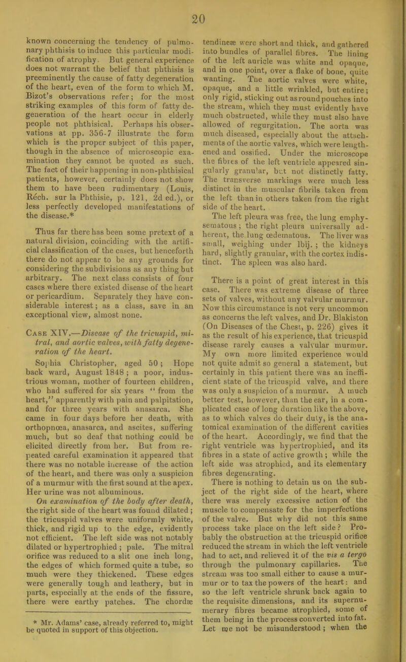 known concerning the temlency of pulmo- nary phthisis lo induce this particular modi- fication of atrophy. But general experience does not warrant the belief that phthisis is preeminently the cause of fatty degeneration of the heart, even of the form to which M. Bizot's observations refer; for the most striking examples of this form of fatty de- generation of the heart occur in elderly people not phthisical. Perhaps his obser- vations at pp. 356-7 illustrate the form which is the proper subject of this paper, though in the absence of microscopic exa- mination they cannot be epioted as such. The fact of their happening in non-phthisical patients, however, certainly does not show them to have been rudimentary (Louis, Rech. sur la Plithisie, p. 121, 2d ed.), or less perfectly developed manifestations of the disease.* Thus far there has been some pretext of a natural division, coinciding with the artifi- cial classification of the cases, but henceforth there do not appear to be any grounds for considering the subdivisions as auy thing but arbitrary. The next class consists of four cases where there existed disease of the heart or pericardium. Separately they have con- siderable interest; as a class, save in an exceptional view, almost none. Case XIV.—Disease of the tricuspid, mi- tral, and aortic valves, with fatty degene- ration of the heart. Soj hia Christopher, aged 50; Hope back ward, August 1848 ; a poor, indus- trious woman, mother of fourteen children, who had suffered for six years  from the heart, apparently with pain and palpitation, and for three years with anasarca. She came in four days before her death, with orthopncea, anasarca, and ascites, suffering much, but so deaf that nothing could be elicited directly from her. But from re- peated careful examination it appeared that there was no notable increase of the action of the heart, and there was only a suspicion of a murmur with the first sound at the apex. Her urine was not albuminous. On examination of the body after death, the right side of the heart was found dilated ; the tricuspid valves were uniformly white, thick, and rigid up to the edge, evidently not efficient. The left side was not notably dilated or hypertrophied ; pale. The mitral orifice was reduced to a slit one inch long, the edges of which formed quite a tube, so much were they thickened. These edges were generally tough and leathery, but in parts, especially at the ends of the fissure, there were earthy patches. The chordae * Mr. Adams' case, alrcndy referred to, might be quoted in support of this objection. tendinete were short and thick, and gathered into bundles of parallel fibres. The lining of the left auricle was white and opaque, and in one point, over a flake of bone, quitt- wanting. The aortic valves were white, opaque, and a little wrinkled, but entire; only rigid, sticking out as round pouches into the stream, which they must evidently have much obstructed, while they must also have allowed of regurgitation. The aorta was much diseased, especially about the attach- ments of the aortic valves, which were length- ened and ossified. Under the microscope the fibres of the left ventricle appeared sin- gularly granular, but not distinctly fatty. The transverse markings were much less distinct in the muscular fibrils taken from the left than in others taken from the right side of the heart. The left pleura was free, the lung emphy- sematous ; the right pleura universally ad- herent, the lung cedematous. The liver was small, weighing under lbij. ; the kidneys hard, slightly granular, with the cortex indis- tinct. The spleen was also hard. There is a point of great interest in this case. There was extreme disease of three sets of valves, without any valvular murmur. Now this circumstance is not very uncommon as concerns the left valves, and Dr. Blakiston (On Diseases of the Chesi, p. 226) gives it as the result of his experience, that tricuspid disease rarely causes a valvular murmur. My own more limited experience would not quite admit so general a statement, but certainly in this patient there was an ineffi- cient state of the tricuspid valve, and there was only a suspicion of a murmur. A much better test, however, than the ear, iir a com- plicated case of long duration like the above, as to which valves do their duly, is the ana- tomical examination of the different cavities of the heart. Accordingly, we find that the right ventricle was hypertrophied, and its fibres in a state of active growth ; while the left side was atrophied, and its elementary fibres degenerating. There is nothing to detain us on the sub- ject of the right side of the heart, where there was merely excessive action of the muscle to compensate for the imperfections of the valve. But why did not this same process take place on the left side ? Pro- bably the obstruction at the tricuspid orifice reduced the stream in which the left ventricle had to act, and relieved it of the vis a tergo through the pulmonary capillaries. The stream was too small either to cause a mur- mur or to tax the powers of the heart: and so the left ventricle shrunk back again to the requisite dimensions, and its supernu- merary fibres became atrophied, some of them being in the process converted into fat. Let me not be misunderstood; when the