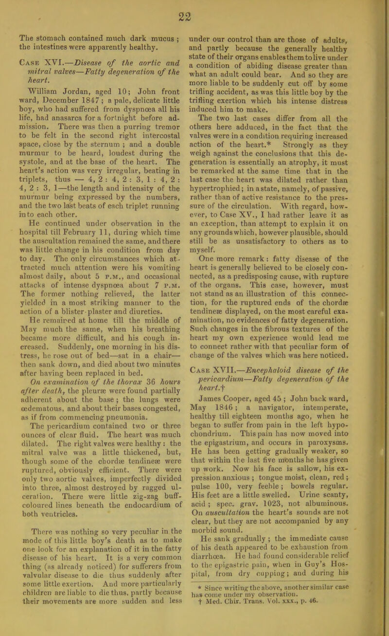 The stomach contained much dark mucus ; the intestines were apparently healthy. Case XVI.—Disease of the aortic and mitral valves—Fatty degeneration of the heart. William Jordan, aged 10; John front ward, December 1847 ; a pale, delicate little boy, who had suffered from dyspnoea all his life, had anasarca for a fortnight before ad- mission. There was then a purring tremor to be felt in the second right intercostal space, close by the sternum ; and a double murmur to be heard, loudest during the systole, and at the base of the heart. The heart's action was very irregular, beating in triplets, thus — 4, 2 : 4, 2 : 3, 1 : 4,2: 4, 2 : 3, 1—the length and intensity of the murmur being expressed by the numbers, and the two last beats of each triplet running into each other. He continued under observation in the hospital till February 11, during which time the auscultation remained the same, and there was little change in his condition from day to day. The only circumstances which at- tracted much attention were his vomiting almost daily, about 5 p.m., and occasional attacks of intense dyspnoea about 7 p.m. The former nothing relieved, the latter yielded in a most striking manner to the action of a blister plaster and diuretics. He remaired at home till the middle of May much the same, when his breathing became more difficult, and his cough in- creased. Suddenly, one morning in his dis- tress, he rose out of bed—sat in a chair— then sank down, and died about two minutes after having been replaced in bed. On examination of the thorax 36 hours after death, the pleurae were found partially adherent about the base; the lungs were eedematous, and about their bases congested, as if from commencing pneumonia. The pericardium contained two or three ounces of clear fluid. The heart was much dilated. The right valves were healthy : the mitral valve was a little thickened, but, though some of the chordae tendinese were ruptured, obviously efficient. There were only two aortic valves, imperfectly divided into three, almost destroyed by ragged ul- ceration. There were little zig-zag buff- coloured lines beneath the endocardium of both ventricles. There was nothing so very peculiar in the mode of this little boy's death as to make one look for an explanation of it in the fatty disease of his heart. It is a very common thing (as already noticed) for sufferers from valvular disease to die thus suddenly after some little exertion. And more particularly children are liable to die thus, partly because their movements are more sudden and less under our control than are those of adult?, and partly because the generally healthy state of their organs enables them to live under a condition of abiding disease greater than what an adult could bear. And so they are more liable to be suddenly cut off by some trifling accident, as was this little boy by the trifling exertion which his intense distress induced him to make. The two last cases differ from all the others here adduced, in the fact that the valves were in a condition requiring increased action of the heart.* Strongly as they weigh against the conclusions that this de- generation is essentially an atrophy, it must be remarked at the same time that in the last case the heart was dilated rather than hypertrophied; in a state, namely, of passive, rather than of active resistance to the pres- sure of the circulation. With regard, how- ever, to Case XV., I had rather leave it as an exception, than attempt to explain it on any grounds which, however plausible, should still be as unsatisfactory to others as to myself. One more remark : fatty disease of the heart is generally believed to be closely con- nected, as a predisposing cause, with rupture of the organs. This case, however, must not stand as an illustration of this connec- tion, for the ruptured ends of the chordae tendinese displayed, on the most careful exa- mination, no evidences of fatty degeneration. Such changes in the fibrous textures of the heart my own experience would lead me to connect rather with that peculiar form of change of the valves which was here noticed. Case XVII.—Encephaloid disease of the pericardium—Fatty degeneration of the heart.f James Cooper, aged 45 ; John back ward, May 1846; a navigator, intemperate, healthy till eighteen months ago, when he began to suffer from pain in the left hypo- chondrium. This pain has now moved into the epigastrium, and occurs in paroxysms. He has been getting gradually weaker, so that within the last five months he has given up work. Now his face is sallow, his ex- pression anxious ; tongue moist, clean, red ; pulse 100, very feeble; bowels regular. His feet are a little swelled. Urine scanty, acid ; spec. grav. 1023, not albuminous. On auscultation the heart's sounds are not clear, but they are not accompanied by any morbid sound. He sank gradually ; the immediate cause of his death appeared to be exhaustion from diarrhoea. He had found considerable relief to the epigastric pain, when in Guy's Hos- pital, trom dry cupping; and during his * Since writing the above, another similar case has come under my observation, t Med. Cuir. Trims. Vol. xxx., p. 46.