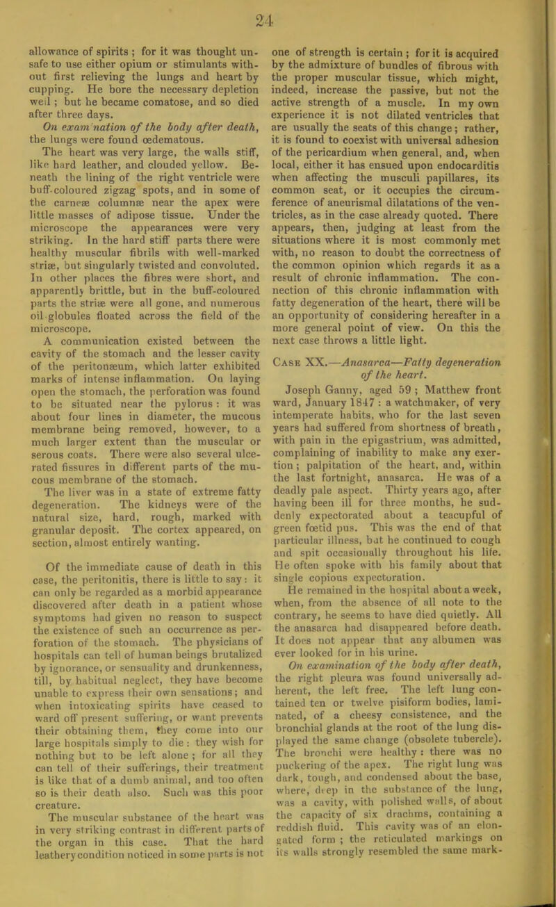 allowance of spirits ; for it was thought un- safe to use either opium or stimulants with- out first relieving the lungs and heart by cupping. He bore the necessary depletion weil; but he became comatose, and so died after three days. On exam nation of the body after death, the lungs were found cedematous. The heart was very large, the walls stiff, like hard leather, and clouded yellow. Be- neath the lining of the right ventricle were buff.coloured zigzag spots, and in some of the carneae columnse near the apex were little masses of adipose tissue. Under the microscope the appearances were very striking. In the hard stiff parts there were healthy muscular fibrils with well-marked striae, but singularly twisted and convoluted. In other places the fibrps were short, and apparently brittle, but in the buff-coloured parts the strite were all gone, and numerous oil globules floated across the field of the microscope. A communication existed between the cavity of the stomach and the lesser cavity of the peritonaeum, which latter exhibited marks of intense inflammation. On laying open the stomach, the perforation was found to be situated near the pylorus : it was about four lines in diameter, the mucous membrane being removed, however, to a much larger extent than the muscular or serous coats. There were also several ulce- rated fissures in different parts of the mu- cous membrane of the stomach. The liver was in a state of extreme fatty degeneration. The kidneys were of the natural size, hard, rough, marked with granular deposit. The cortex appeared, on section, almost entirely wanting. Of the immediate cause of death in this cose, the peritonitis, there is little to say: it can only be regarded as a morbid appearance discovered after death in a patient whose symptoms had given no reason to suspect the existence of such an occurrence as per- foration of the stomach. The physicians of hospitals can tell of human beings brutalized by ignorance, or sensuality and drunkenness, till, by habitual neglect, they have become unable to express their own sensations; and when intoxicating spirits have ceased to ward off present suffering, or want prevents their obtaining them, they come into our large hospitals simply to die : they wish for nothing but to be left alone ; for all they can tell of their sufferings, their treatment is like that of a dumb animal, and too often so is their death also. Such was this poor creature. The muscular substance of the heart was in very striking contrast in different parts of the organ in this case. That the hard leathery condition noticed in some parts is not one of strength is certain ; for it is acquired by the admixture of bundles of fibrous with the proper muscular tissue, which might, indeed, increase the passive, but not the active strength of a muscle. In my own experience it is not dilated ventricles that are usually the seats of this change ; rather, it is found to coexist with universal adhesion of the pericardium when general, and, when local, either it has ensued upon endocarditis when affecting the musculi papillares, its common seat, or it occupies the circum- ference of aneurismal dilatations of the ven- tricles, as in the case already quoted. There appears, then, judging at least from the situations where it is most commonly met with, no reason to doubt the correctness of the common opinion which regards it as a result of chronic inflammation. The con- nection of this chronic inflammation with fatty degeneration of the heart, there will be an opportunity of considering hereafter in a more general point of view. On this the next case throws a little light. Case XX.— Anasarca—Fatty degeneration of the heart. Joseph Ganny, aged 59 ; Matthew front ward, January 1847 : a watchmaker, of very intemperate habits, who for the last seven years had suffered from shortness of breath, with pain in the epigastrium, was admitted, complaining of inability to make any exer- tion ; palpitation of the heart, and, within the last fortnight, anasarca. He was of a deadly pale aspect. Thirty years ago, after having been ill for three months, he sud- denly expectorated about a teacupful of green foetid pus. This was the end of that particular illness, bat he continued to cough and spit occasionally throughout his life. He often spoke with his family about that single copious expectoration. He remained in the hospital about a week, when, from the absence of all note to the contrary, he seems to have died quietly. All the anasarca had disappeared before death. It docs not appear that any albumen was ever looked lor in his urine. On examination of the body after death, the right pleura was found universally ad- herent, the left free. The left lung con- tained ten or twelve pisiform bodies, lami- nated, of a cheesy consistence, and the bronchial glands at the root of the lung dis- played the same change (obsolete tubercle). The bronchi were healthy : there was no puckering of the apex. The right lung was dark, tough, and condensed about the base, where, diep in the substance of the lung, was a cavity, with polished walls, of about the capacity of six drachms, containing a reddish fluid. This cavity was of an elon- gated form ; the reticulated markings on iis walls strongly resembled the same mark-