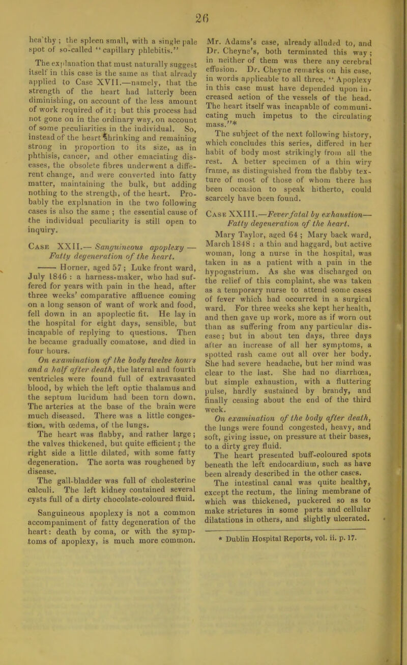 hea'thy ; the spleen small, with a single pale spot of so-called capillary phlebitis. The explanation that must naturally suggest itself in (his case is the same as that already applied to Case XVII.—namely, that the strength of the heart had latterly been diminishing, on account of the less amount of work recpjired of it; but this process had not gone on in the ordinary way, on account of some peculiarities in the individual. So, instead of the heart Shrinking and remaining strong in proportion to its size, as in phthisis, cancer, and other emaciating dis- eases, the obsolete fibres underwent a diffe- rent change, and were converted into fatty matter, maintaining the bulk, but adding nothing to the strength, of the heart. Pro- bably the explanation in the two following cases is also the same ; the essential cause of the individual peculiarity is still open to inquiry. Case XXII.— Sanguineous apoplexy — Fatty degeneration of the heart. Horner, aged 57 ; Luke front ward, July 1846 : a harness-maker, who had suf- fered for years with pain in the head, after three weeks' comparative affluence coming on a long season of want of work and food, fell down in an apoplectic fit. He lay in the hospital for eight days, sensible, but incapable of replying to questions. Then he became gradually comatose, and died in four hours. On examination of the body twelve hours and a half after death, the lateral and fourth ventricles were found full of extravasated blood, by which the left optic thalamus and the septum luridum had been torn down. The arteries at the base of the brain were much diseased. There was a little conges- tion, with oedema, of the lungs. The heart was flabby, and rather large; the valves thickened, but quite efficient; the right side a little dilated, with some fatty degeneration. The aorta was roughened by disease. The gall-bladder was full of cholesterine calculi. The left kidney contained several cysts full of a dirty chocolate-coloured fluid. Sanguineous apoplexy is not a common accompaniment of fatty degeneration of the heart: death by coma, or with the symp- toms of apoplexy, is much more common. Mr. Adams's case, already alluded to, and Dr. Cheyne's, both terminated this way; in neither of them was there any cerebral effusion. Dr. Cheyne remarks on his case, in words applicable to all three.  Apoplexy in this case must have depended upon in- creased action of the vessels of the head. The heart itself was incapable of communi- cating much impetus to the circulating mass.* The subject of the next following history, which concludes this series, differed in her habit of body most strikingly from all the rest. A better specimen of a thin wiry frame, as distinguished from the flabby tex- ture of most of those of whom there has been occasion to speak hitherto, could scarcely have been found. Case XXIII.—Feverfatal by exhaustion— Fatty degeneration of the heart. Mary Taylor, aged 64 ; Mary back ward, March 1848 : a thin and haggard, but active woman, long a nurse in the hospital, was taken in as a patient with a pain in the hypogastrium. As she was discharged on the relief of this complaint, she was taken as a temporary nurse to attend some cases of fever which had occurred in a surgical ward. For three weeks she kept her health, and then gave up work, more as if worn out than as suffering from any particular dis- ease ; but in about ten days, three days after an increase of all her symptoms, a spotted rash came out all over her body. She had severe headache, but her mind was clear to the last. She had no diarrhoea, but simple exhaustion, with a fluttering pulse, hardly sustained by brandy, and finally ceasing about the end of the third week. On examination of the body after death, the lungs were found congested, heavy, and soft, giving issue, on pressure at their bases, to a dirty grey fluid. The heart presented buff-coloured spots beneath the left endocardium, such as have been already described in the other cases. The intestinal canal was quite healthy, except the rectum, the lining membrane of which was thickened, puckered so as to make strictures in some parts and cellular dilatations in others, and slightly ulcerated. * Dublin Hospital Reports, vol. ii. p. 17.