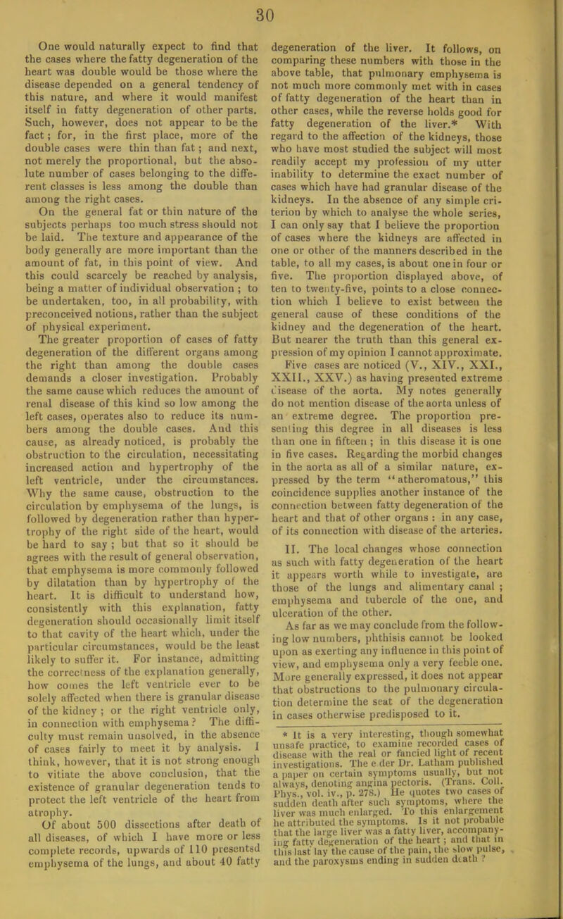 One would naturally expect to find that the cases where the fatty degeneration of the heart was double would be those where the disease depended on a general tendency of this nature, and where it would manifest itself iu fatty degeneration of other parts. Such, however, does not appear to be the fact; for, in the first place, more of the double cases were thin than fat; and next, not merely the proportional, but the abso- lute number of cases belonging to the diffe- rent classes is less among the double than among the right cases. On the general fat or thin nature of the subjects perhaps too much stress should not be laid. The texture and appearance of the body generally are more important than the amount of fat, in this point of view. And this could scarcely be reached by analysis, being a matler of individual observation ; to be undertaken, too, in all probability, with preconceived notions, rather than the subject of physical experiment. The greater proportion of cases of fatty degeneration of the different organs among the right than among the double cases demands a closer investigation. Probably the same cause which reduces the amount of renal disease of this kind so low among the left cases, operates also to reduce its num- bers among the double cases. Aud this cause, as already noticed, is probably the obstruction to the circulation, necessitating increased action and hypertrophy of the left ventricle, under the circumstances. Why the same cause, obstruction to the circulation by emphysema of the lungs, is followed by degeneration rather than hyper- trophy of the right side of the heart, would be hard to say ; but that so it should be agrees with the result of general observation, that emphysema is more commonly followed by dilatation than by hypertrophy of the heart. It is difficult to understand how, consistently with this explanation, fatty degeneration should occasionally limit itself to that cavity of the heart which, under the particular circumstances, would be the least likely to suffer it. For instance, admitting the correctness of the explanation generally, how comes the left ventricle ever to be solely affected when there is granular disease of the kidney ; or the right ventricle only, in connection with emphysema ? The diffi- culty must remain unsolved, in the absence of cases fairly to meet it by analysis. 1 think, however, that it is not strong enough to vitiate the above conclusion, that the existence of granular degeneration tends to protect the left ventricle of the heart from atrophy. Of about 500 dissections after death of all diseases, of which I have more or less complete records, upwards of 110 presented emphysema of the lungs, and about 40 fatty degeneration of the liver. It follows, on comparing these numbers with those in the above table, that pulmonary emphysema is not much more commonly met with in cases of fatty degeneration of the heart than in other cases, while the reverse holds good for fatty degeneration of the liver.* With regard to the affection of the kidneys, those who have most studied the subject will most readily accept my profession of my utter inability to determine the exact number of cases which have had granular disease of the kidneys. In the absence of any simple cri- terion by which to analyse the whole series, I can only say that I believe the proportion of cases where the kidneys are affected in one or other of the manners described in the table, to all my cases, is about one in four or five. The proportion displayed above, of ten to twenty-five, points to a close connec- tion which I believe to exist between the general cause of these conditions of the kidney and the degeneration of the heart. But nearer the truth than this general ex- pression of my opinion I cannot approximate. Five cases are noticed (V., XIV., XXI., XXII., XXV.) as having presented extreme t'isease of the aorta. My notes generally do not mention disease of the aorta unless of an extreme degree. The proportion pre- senting this degree in all diseases is less than one in fifteen ; in this disease it is one in five cases. Regarding the morbid changes in the aorta as all of a similar nature, ex- pressed by the term atheromatous, this coincidence supplies another instance of the connection between fatty degeneration of the heart and that of other organs : in any case, of its connection with disease of the arteries. II. The local changes whose connection as such with fatty degeneration of the heart it appears worth while to investigate, are those of the lungs and alimentary canal ; emphysema and tubercle of the one, and ulceration of the other. As far as we may conclude from the follow- ing low numbers, phthisis cannot be looked upon as exerting any influence in this point of view, and em physema only a very feeble one. More generally expressed, it does not appear that obstructions to the pulmonary circula- tion determine the seat of the degeneration in cases otherwise predisposed to it. * It is a very interesting, though somewhat unsafe practice, to examine recorded cases of disease with the real or fancied light of recent investigations. The e der Dr. Latham published a paper on certain symptoms usually, but not always, denoting anirina pectoris. (Trans. Coll. Phys.. vol. iv., p. 278.) He quotes two cases of sudden death after such symptoms, where the liver was much enlarged. To this enlargement he attributed the symptoms. Is it not probable that the large liver was a fatty liver, accompany- ing fattv defeneration of the heart ; and that m this last lay the cause of the pain, the slow pulse, and the paroxysms ending in sudden diath t