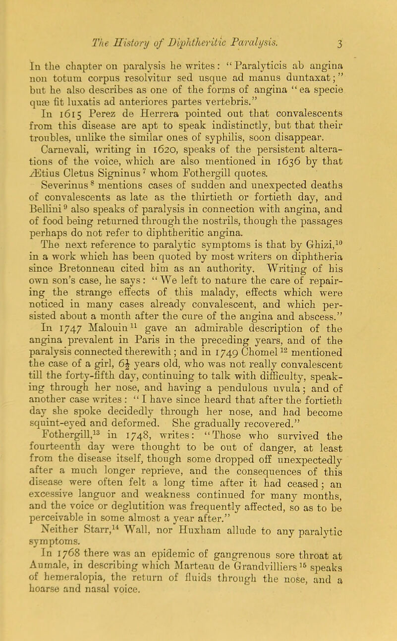 ln the chapter on paralysis he writes: Paralyticis ab angina non totum corpus resolvitur sed usque ad manus duntaxat; but he also describes as one of the forms of angina ea specie quae fit luxatis ad anteriores partes vertebris. In 1615 Perez de Herrera pointed out that convalescents from this disease are apt to speak indistinctly, but that their troubles, unlike the similar ones of syphilis, soon disappear. Carnevali, writing in 1620, speaks of the persistent altera- tions of the voice, which are also mentioned in 1636 by that zEtius Cletus Signinus7 whom Fothergill quotes. Severinus8 mentions cases of sudden and unexpected deaths of convalescents as late as the thirtieth or fortieth day, and Bellini9 also speaks of paralysis in connection with angina, and of food being returned through the nostrils, though the passages perhaps do not refer to diphtheritic angina. The next reference to paralytic symptoms is that by Ghizi,10 in a work which has been quoted by most writers on diphtheria since Bretonneau cited him as an authority. Writing of his own son's case, he says:  We left to nature the care of repair- ing the strange effects of this malady, effects which were noticed in many cases already convalescent, and which per- sisted about a month after the cure of the angina and abscess. In 1747 Malouin11 gave an admirable description of the angina prevalent in Paris in the preceding years, and of the paralysis connected therewith ; and in 1749 Chomel12 mentioned the case of a girl, 6\ years old, who was not really convalescent till the forty-fifth day, continuing to talk with difficulty, speak- ing through her nose, and having a pendulous uvula; and of another case writes : I have since heard that after the fortieth day she spoke decidedly through her nose, and had become squint-eyed and deformed. She gradually recovered. Fothergill,13 in 1748, writes: Those who survived the fourteenth day were thought to be out of danger, at least from the disease itself, though some dropped off unexpectedly after a much longer reprieve, and the consequences of this disease were often felt a long time after it had ceased; an excessive languor and weakness continued for many months, and the voice or deglutition was frequently affected, so as to be perceivable in some almost a year after. Neither Starr,14 Wall, nor Huxham allude to any paralytic symptoms. In 1768 there was an epidemic of gangrenous sore throat at Aurnale, in describing which Marteau de Grandvilliers 16 speaks of hemeralopia, the return of fluids through the nose, and a hoarse and nasal voice.