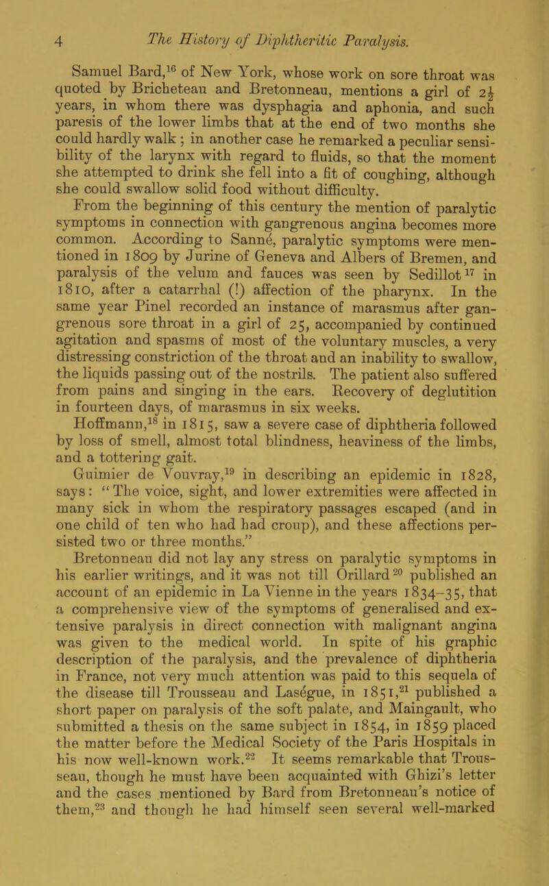 Samuel Bard,10 of New York, whose work on sore throat was quoted by Bricheteau and Bretonneau, mentions a girl of 2A years, in whom there was dysphagia and aphonia, and such paresis of the lower limbs that at the end of two months she could hardly walk ; in another case he remarked a peculiar sensi- bility of the larynx with regard to fluids, so that the moment she attempted to drink she fell into a fit of coughing, although she could swallow solid food without difficulty. From the beginning of this century the mention of paralytic symptoms in connection with gangrenous angina becomes more common. According to Sanne\ paralytic symptoms were men- tioned in 1809 by Jurine of Geneva and Albers of Bremen, and paralysis of the velum and fauces was seen by Sedillot17 in 1810, after a catarrhal (!) affection of the pharynx. In the same year Pinel recorded an instance of marasmus after gan- grenous sore throat in a girl of 25, accompanied by continued agitation and spasms of most of the voluntary muscles, a very distressing constriction of the throat and an inability to swallow, the liquids passing out of the nostrils. The patient also suffered from pains and singing in the ears. Becovery of deglutition in fourteen days, of marasmus in six weeks. Hoffmann,18 in 1815, saw a severe case of diphtheria followed by loss of smell, almost total blindness, heaviness of the limbs, and a tottering gait. Guimier de Vouvray,19 in describing an epidemic in 1828, says:  The voice, sight, and lower extremities were affected in many sick in whom the respiratory passages escaped (and in one child of ten who had had croup), and these affections per- sisted two or three months. Bretonneau did not lay any stress on paralytic symptoms in his earlier writings, and it was not till Orillard20 published an account of an epidemic in La Vienne in the years 1834-35, that a comprehensive view of the symptoms of generalised and ex- tensive paralysis in direct connection with malignant angina was given to the medical world. In spite of his graphic description of the paralysis, and the prevalence of diphtheria in France, not very much attention was paid to this sequela of the disease till Trousseau and Las^gue, in 1851,21 published a short paper on paralysis of the soft palate, and Maingault, who submitted a thesis on the same subject in 1854, in 1859 placed the matter before the Medical Society of the Paris Hospitals in his now well-known work.22 It seems remarkable that Trous- seau, though he must have been acquainted with Ghizi's letter and the cases mentioned by Bard from Bretonneau's notice of them,23 and though he had himself seen several well-marked