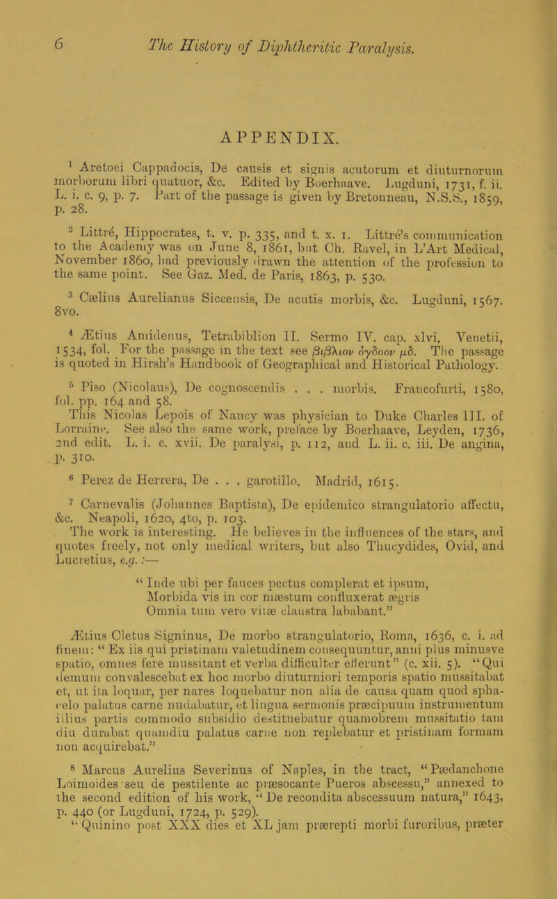 APPENDIX. 1 Aretoei Cappadocis, De causis et signis acutorum et diuturnorum morboruni libri quatuor, &c. Edited by Boerhaave. Lugduni, 1731, f. ii. L. i. c. 9, p. 7. Part of the passage is given by Bretonneau, N.S.S., 1859, p. 28. 2 Littr<5, Hippocrates, t. v. p. 335, and t. x. 1. Littre's communication to the Academy was on June 8, 1861, but Ch. Ravel, in L'Art Medical, November i860, had previously drawn the attention of the profession to the same point. See Gaz. Med. de Paris, 1863, p. 530. 3 Caelius Aurelianus Siccensis, De acutis morbis, &c. Lugduni, 1567. 8vo. 4 Mtms Amidenus, Tetrabiblion II. Sermo IV. cap. xlvi. Venetii, 1534, fol. For the passage in the text see /3t/3Xtov oyhoov /xS. Tlie passage is quoted in Hirsh's Handbook of Geographical and Historical Pathology. 5 Piso (Nicolaus), De cognoscendis . . . morbis. Francofurti, 1580, fol. pp. 164 and 58. This Nicolas Lepois of Nancy was physician to Duke Charles III. of Lorraine. See also the same work, preface by Boerhaave, Leyden, 1736, 2nd edit. L. i. c. xvii. De paralysi, p. 112, and L. ii. c. iii. De angina, V- 310. 8 Perez de Hcrrera, De . . . garotillo. Madrid, 1615. 7 Carnevalis (Johannes Baptista), De enidemico strangulators affectu, &c. Neapoli, 1620, 4to, p. 103. The work is interesting. He believes in the influences of the stars, and quotes freely, not only medical writers, but also Thucydides, Ovid, and Lucretius, e.g.:—  Inde ubi per fauces pectus complerat et ipsum, Morbida vis in cor niaestum confluxerat aegris Omnia turn vero viiaj claustra lababant. vEtius Cletus Signinus, De morbo strangulatorio, Roma, 1636, c. i. ad fineni:  Ex iis qui pristinam valetudinem consequuntur, anni plus minusve spatio, omnes fere mussitant et verba difficulter eHerunt (c. xii. 5). Qui demum convalescebat ex hoc morbo diuturniori temporis spatio mussitabat et, ut ita loquar, per nares loquebatur non alia de causa quam quod spha- celo palatus carne nudabatur, et lingua sermonis praecipuuiu instrumentum iilius partis cummodo subsidio destituebatur quamobrem mussitatio tarn diu durabat quamdiu palatus came non replebatur et pristinam form am nou acquirebat. 8 Marcus Aurelius Severinus of Naples, in the tract, Pajdanchone Loimoides seu de pestilente ac pvsesocante Pueros abscessu, annexed to the second edition of bis work, •' De recondite abscessuum natura, 1643, p. 440 (or Lugduni, 1724, p. 529). '•Quinino post XXX dies et XL jam prsciepti morbi furoribus, prater