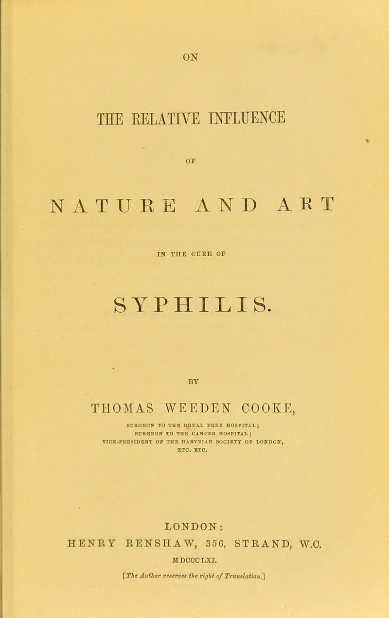 THE EELATIVE INFLUENCE OF NATURE AND ART IN THE CUEE OF SYPHILIS. BY THOMAS WEEDEN COOKE, 8UIIGEON TO THE ROYAL FREE HOSPITAL J SURGEON TO THE CANCER HOSPITAL ; VICE-PRESIDENT OP THE HARVEIAN SOCIETY OF LONDON, ETC. ETC. LONDON: HENRY EENSHAW, 356, STRAND, W.O. MDCCCLXI. [The Author reserves the right of Trantlalion.']