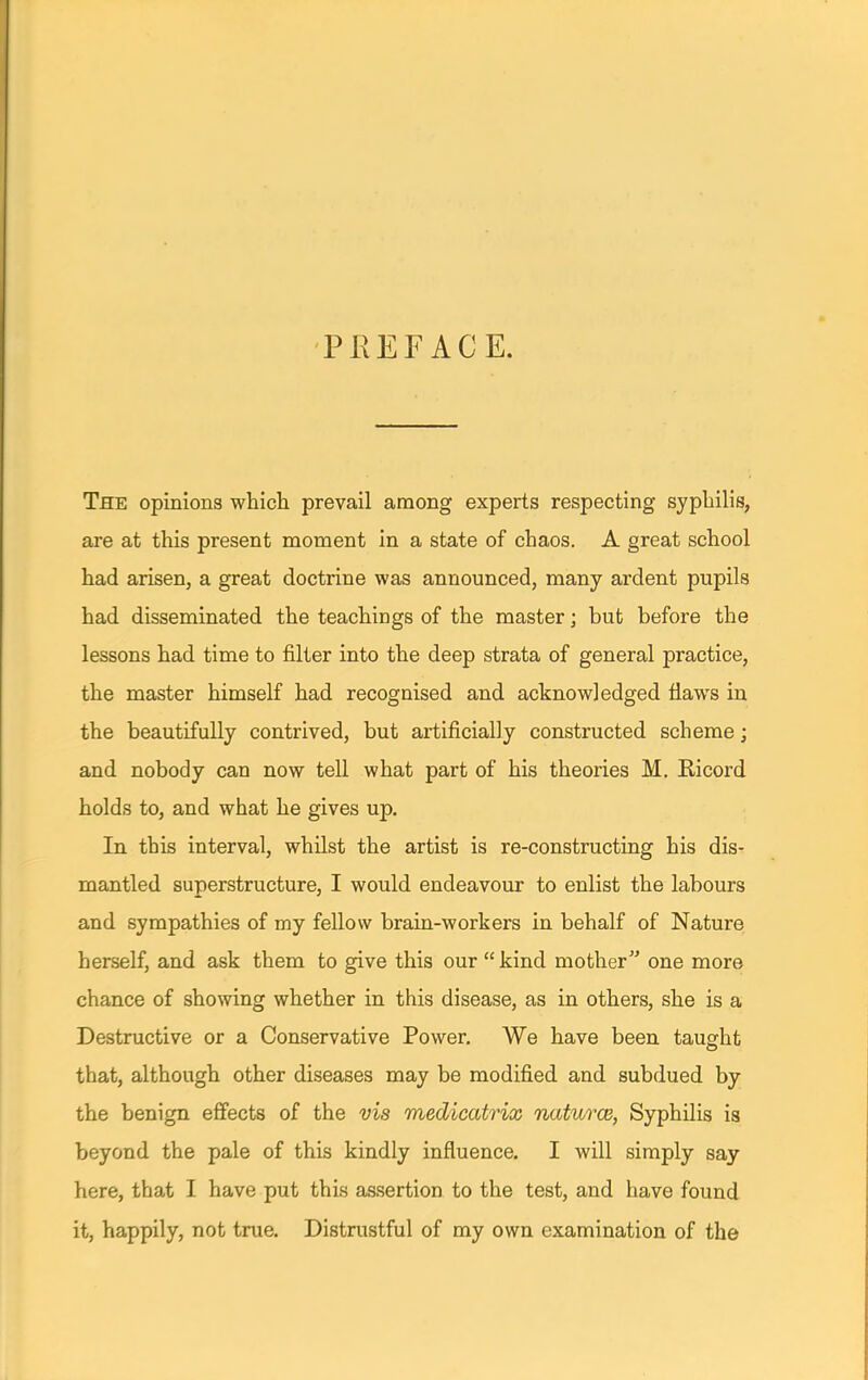 PREFACE. The opinions which prevail among experts respecting syphilis, are at this present moment in a state of chaos. A great school had arisen, a great doctrine was announced, many ardent pupils had disseminated the teachings of the master; but before the lessons had time to filter into the deep strata of general practice, the master himself had recognised and acknowledged flaws in the beautifully contrived, but artificially constructed scheme; and nobody can now tell what part of his theories M. Eicord holds to, and what he gives up. In this interval, whilst the artist is re-constructing his dis- mantled superstructure, I would endeavour to enlist the labours and sympathies of my fellow brain-workers in behalf of Nature herself, and ask them to give this our  kind mother one more chance of showing whether in this disease, as in others, she is a Destructive or a Conservative Power. We have been taught that, although other diseases may be modified and subdued by the benign effects of the vis medicatrix natures, Syphilis is beyond the pale of this kindly influence. I will simply say here, that I have put this assertion to the test, and have found it, happily, not true. Distrustful of my own examination of the