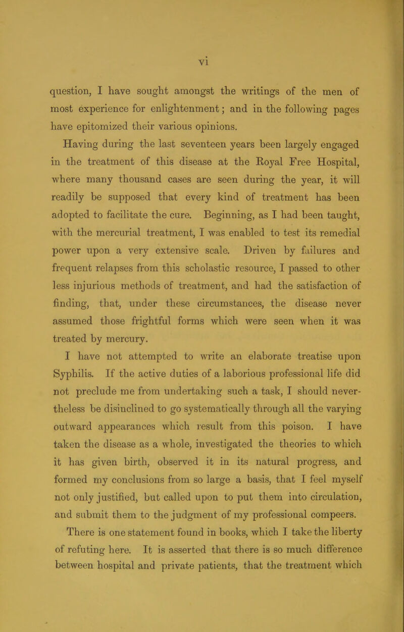 question, I have sought amongst the writings of the men of most experience for enlightenment; and in the following pages have epitomized their various opinions. Having during the last seventeen years been largely engaged in the treatment of this disease at the Royal Free Hospital, where many thousand cases are seen during the year, it will readily be supposed that every kind of treatment has been adopted to facilitate the cure. Beginning, as I had been taught, with the mercurial treatment, I was enabled to test its remedial power upon a very extensive scale. Driven by failures and frequent relapses from this scholastic resource, I passed to other less injurious methods of treatment, and had the satisfaction of finding, that, under these circumstances, the disease never assumed those frightful forms which were seen when it was treated by mercury. I have not attempted to write an elaborate treatise upon Syphilis. If the active duties of a laborious professional life did not preclude me from undertaking such a task, I should never- theless be disinclined to go systematically through all the varying outward appearances which result from this poison. I have taken the disease as a whole, investigated the theories to which it has given birth, observed it in its natural progress, and formed my conclusions from so large a basis, that I feel myself not only justified, but called upon to put them into circulation, and submit them to the judgment of my professional compeers. There is one statement found in books, which I take the liberty of refuting here. It is asserted that there is so much difference between hospital and private patients, that the treatment which