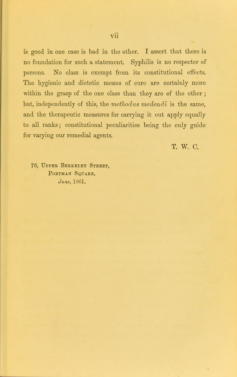 Vll is good in one case is bad in the other. I assert that there is no foundation for such a statement. Syphilis is no respecter of persons. No class is exempt from its constitutional effects. The hygienic and dietetic means of cure are certainly more within the grasp of the one class than they are of the other; but, independently of this, the methodus medendi is the same, and the therapeutic measures for carrying it out apply equally to all ranks; constitutional peculiarities being the only guide for varying our remedial agents. T. W. C. 76, Uppee Berkeley Steeet, poetman squaee, June, 1861.