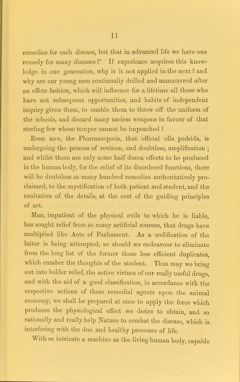 remedies for each disease, but that in advanced life we have one remedy for many diseases ? If experience acquires this know- ledge in one generation, why is it not applied in the next ? and why are our young men continually drilled and manoeuvred after an effete fashion, which will influence for a lifetime all those who have not subsequent opportunities, and habits of independent inquiry given them, to enable them to throw off the uniform of the schools, and discard many useless weapons in favour of that sterling few whose temper cannot be impeached ? Even now, the Pharmacopoeia, that official olla podrida, is undergoing the process of revision, and doubtless, amplification ; and whilst there are only some half dozen effects to be produced in the human body, for the relief of its disordered functions, there will be doubtless as many hundred remedies authoritatively pro- claimed, to the mystification of both patient and student, and the exaltation of the details, at the cost of the guiding principles of art. Man, impatient of the physical evils to which he is liable, has sought relief from so many artificial sources, that drugs have multiplied like Acts of Parliament. As a codification of the latter is being attempted, so should we endeavour to eliminate from the long list of the former those less efficient duplicates, which cumber the thoughts of the student. Thus may we bring out into bolder relief, the active virtues of our really useful drugs, and with the aid of a good classification, in accordance with the respective actions of these remedial agents upon the animal economy, we shall be prepared at once to apply the force which produces the physiological effect we desire to obtain, and so rationally and really help Nature to combat the disease, which is interfering with the due and healthy processes of life. With so intricate a machine as the living human body, capable