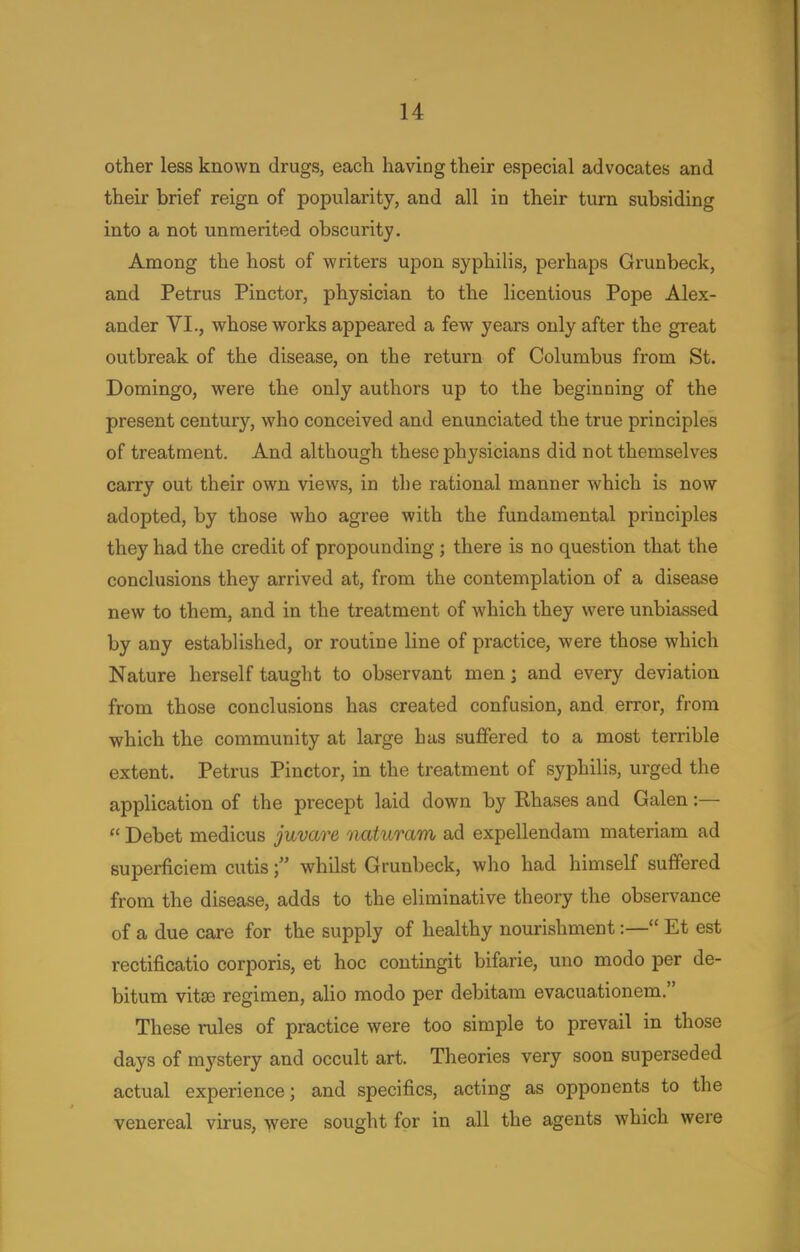 other less known drugs, each having their especial advocates and their brief reign of popularity, and all in their turn subsiding into a not unmerited obscurity. Among the host of writers upon syphilis, perhaps Grunbeck, and Petrus Pinctor, physician to the licentious Pope Alex- ander VI., whose works appeared a few years only after the great outbreak of the disease, on the return of Columbus from St. Domingo, were the only authors up to the beginning of the present century, who conceived and enunciated the true principles of treatment. And although these physicians did not themselves carry out their own views, in the rational manner which is now adopted, by those who agree with the fundamental principles they had the credit of propounding; there is no question that the conclusions they arrived at, from the contemplation of a disease new to them, and in the treatment of which they were unbiassed by any established, or routine line of practice, were those which Nature herself taught to observant men; and every deviation from those conclusions has created confusion, and error, from which the community at large has suffered to a most terrible extent. Petrus Pinctor, in the treatment of syphilis, urged the application of the precept laid down by Rhases and Galen:—  Debet medicus juvare naturam ad expellendam materiam ad superficiem cutis f whilst Grunbeck, who had himself suffered from the disease, adds to the eliminative theory the observance of a due care for the supply of healthy nourishment:— Et est rectificatio corporis, et hoc contingit bifarie, uno modo per de- bitum vitas regimen, alio modo per debitam evacuationem. These rules of practice were too simple to prevail in those days of mystery and occult art. Theories very soon superseded actual experience; and specifics, acting as opponents to the venereal virus, were sought for in all the agents which were