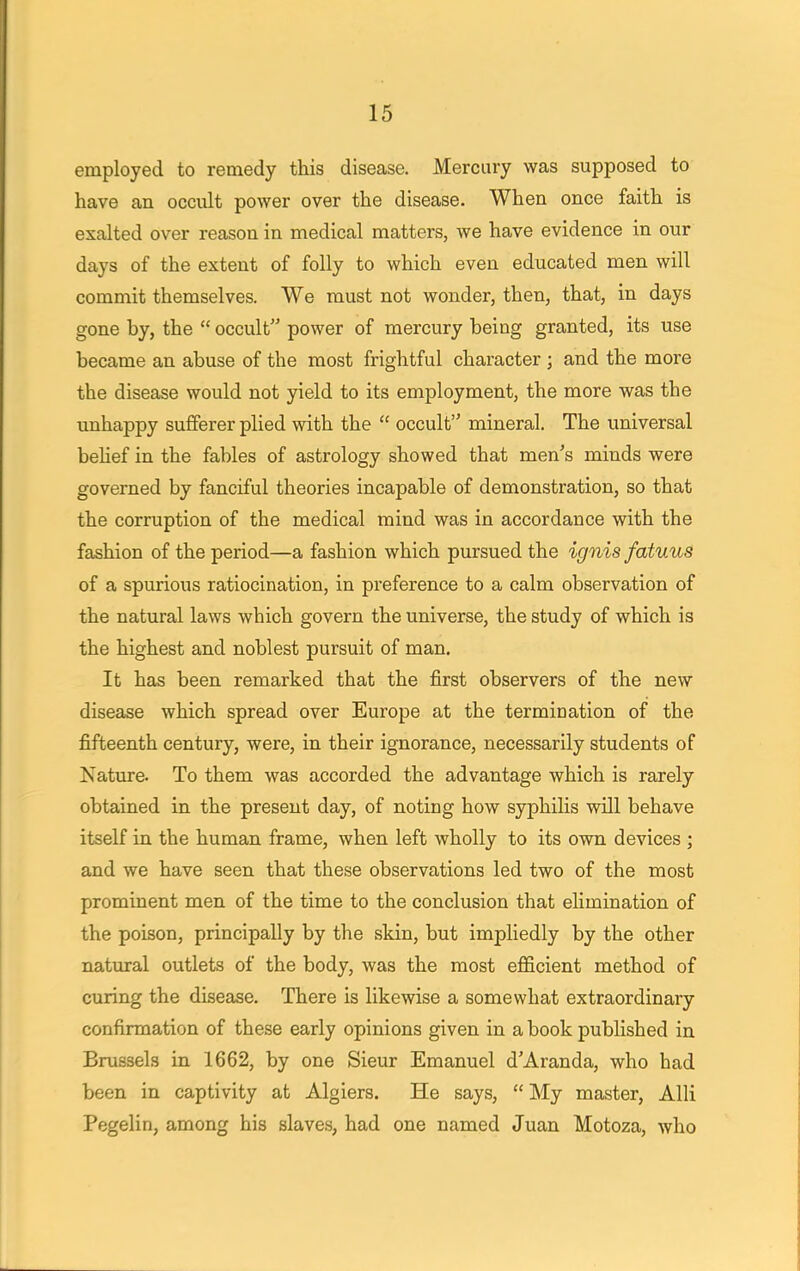 employed to remedy this disease. Mercury was supposed to have an occult power over the disease. When once faith is exalted over reason in medical matters, we have evidence in our days of the extent of folly to which even educated men will commit themselves. We must not wonder, then, that, in days gone by, the  occult power of mercury being granted, its use became an abuse of the most frightful character ; and the more the disease would not yield to its employment, the more was the unhappy sufferer plied with the  occult mineral. The universal belief in the fables of astrology showed that men's minds were governed by fanciful theories incapable of demonstration, so that the corruption of the medical mind was in accordance with the fashion of the period—a fashion which pursued the ignis fatuus of a spurious ratiocination, in preference to a calm observation of the natural laws which govern the universe, the study of which is the highest and noblest pursuit of man. It has been remarked that the first observers of the new disease which spread over Europe at the termination of the fifteenth century, were, in their ignorance, necessarily students of Nature. To them was accorded the advantage which is rarely obtained in the present day, of noting how syphilis will behave itself in the human frame, when left wholly to its own devices ; and we have seen that these observations led two of the most prominent men of the time to the conclusion that elimination of the poison, principally by the skin, but impliedly by the other natural outlets of the body, was the most efficient method of curing the disease. There is likewise a somewhat extraordinary confirmation of these early opinions given in a book published in Brussels in 1662, by one Sieur Emanuel d'Aranda, who had been in captivity at Algiers. He says,  My master, Alii Pegelin, among his slaves, had one named Juan Motoza, who