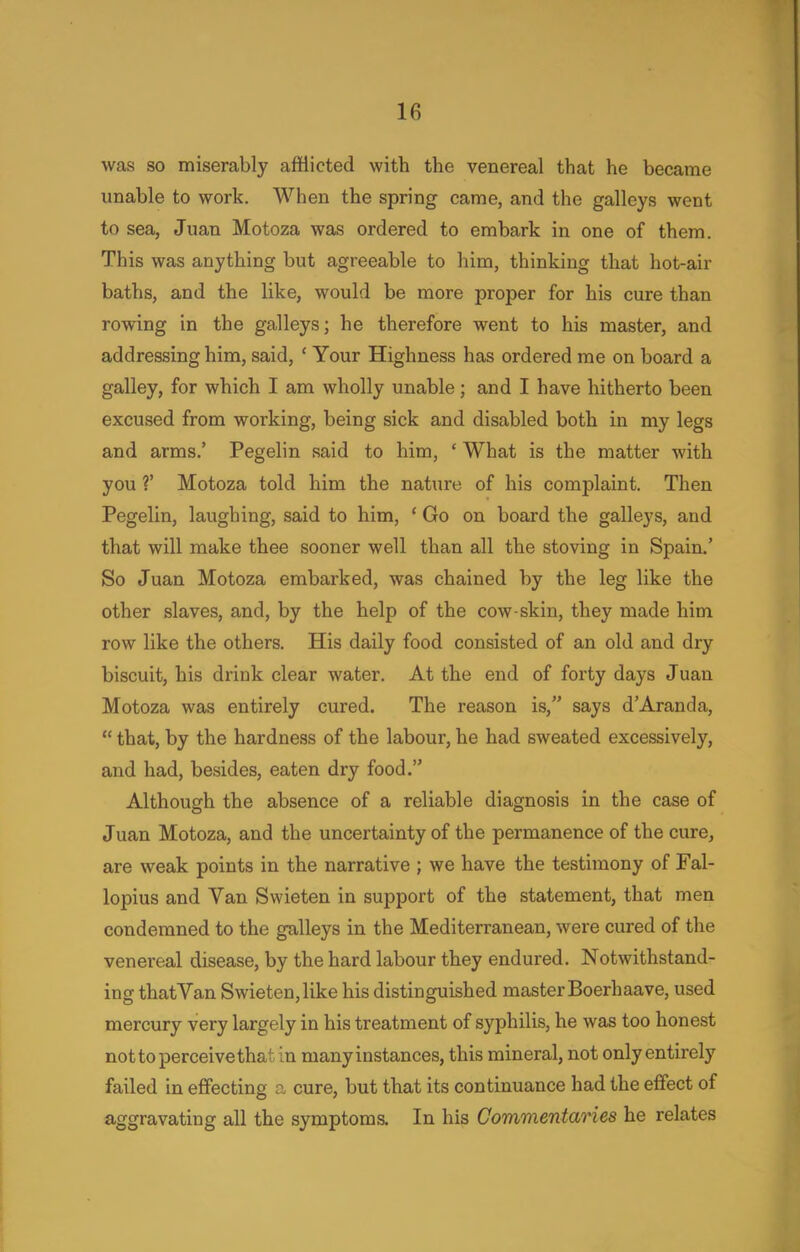 was so miserably afflicted with the venereal that he became unable to work. When the spring came, and the galleys went to sea, Juan Motoza was ordered to embark in one of them. This was anything but agreeable to him, thinking that hot-air baths, and the like, would be more proper for his cure than rowing in the galleys; he therefore went to his master, and addressing him, said, ' Your Highness has ordered me on board a galley, for which I am wholly unable; and I have hitherto been excused from working, being sick and disabled both in my legs and arms.' Pegelin said to him, ' What is the matter with you V Motoza told him the nature of his complaint. Then Pegelin, laughing, said to him, ' Go on board the galleys, and that will make thee sooner well than all the stoving in Spain.' So Juan Motoza embarked, was chained by the leg like the other slaves, and, by the help of the cow-skin, they made him row like the others. His daily food consisted of an old and dry biscuit, his drink clear water. At the end of forty days Juan Motoza was entirely cured. The reason is, says d'Aranda,  that, by the hardness of the labour, he had sweated excessively, and had, besides, eaten dry food. Although the absence of a reliable diagnosis in the case of Juan Motoza, and the uncertainty of the permanence of the cure, are weak points in the narrative ; we have the testimony of Fal- lopius and Van Swieten in support of the statement, that men condemned to the galleys in the Mediterranean, were cured of the venereal disease, by the hard labour they endured. Notwithstand- ing thatVan Swieten, like his distinguished master Boerhaave, used mercury very largely in his treatment of syphilis, he was too honest not to perceive that in many instances, this mineral, not only entirely failed in effecting a cure, but that its continuance had the effect of aggravating all the symptoms. In his Commentaries he relates