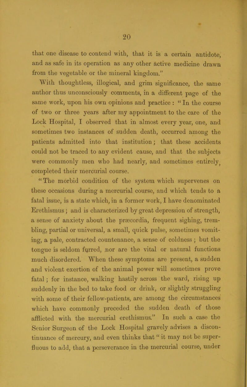 that one disease to contend with, that it is a certain antidote, and as safe in its operation as any other active medicine drawn from the vegetable or the mineral kingdom. With thoughtless, illogical, and grim significance, the same author thus unconsciously comments, in a different page of the same work, upon his own opinions and practice :  In the course of two or three years after my appointment to the care of the Lock Hospital, I observed that in almost every year, one, and sometimes two instances of sudden death, occurred among the patients admitted into that institution; that these accidents could not be traced to any evident cause, and that the subjects were commonly men who had nearly, and sometimes entirely■ completed their mercurial course.  The morbid condition of the system which supervenes on these occasions during a mercurial course, and which tends to a fatal issue, is a state which, in a former work, I have denominated Erethismus ; and is characterized by great depression of strength, a sense of anxiety about the prfficordia, frequent sighing, trem- bling, partial or universal, a small, quick pulse, sometimes vomit- ing, a pale, contracted countenance, a sense of coldness ; but the tongue is seldom furred, nor are the vital or natural functions much disordered. When these symptoms are present, a sudden and violent exertion of the animal power will sometimes prove fatal; for instance, walking hastily across the ward, rising up suddenly in the bed to take food or drink, or slightly struggling with some of their fellow-patients, are among the circumstances which have commonly preceded the sudden death of those afflicted with the mercurial erethismus. In such a case the Senior Surgeon of the Lock Hospital gravely advises a discon- tinuance of mercury, and even thinks that  it may not be super- fluous to add, that a perseverance in the mercurial course, under