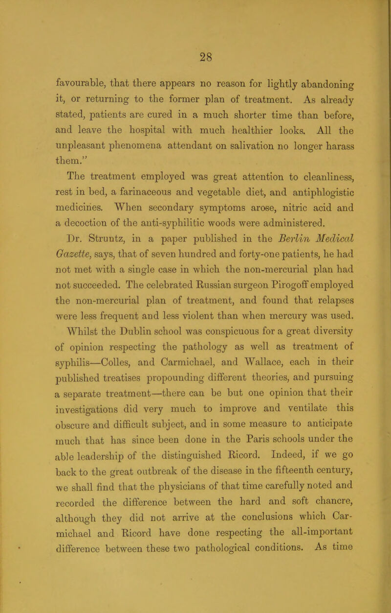 favourable, that there appears no reason for lightly abandoning it, or returning to the former plan of treatment. As already- stated, patients are cured in a much shorter time than before, and leave the hospital with much healthier looks. All the unpleasant phenomena attendant on salivation no longer harass them. The treatment employed was great attention to cleanliness, rest in bed, a farinaceous and vegetable diet, and antiphlogistic medicines. When secondary symptoms arose, nitric acid and a decoction of the anti-syphilitic woods were administered. Dr. Struntz, in a paper published in the Berlin Medical Gazette, says, that of seven hundred and forty-one patients, he had not met with a single case in which the non-mercurial plan had not succeeded. The celebrated Russian surgeon Pirogoff employed the non-mercurial plan of treatment, and found that relapses were less frequent and less violent than when mercury was used. Whilst the Dublin school was conspicuous for a great diversity of opinion respecting the pathology as well as treatment of syphilis—Colles, and Carmichael, and Wallace, each in their published treatises propounding different theories, and pursuing a separate treatment—there can be but one opinion that their investigations did very much to improve and ventilate this obscure and difficult subject, and in some measure to anticipate much that has since been done in the Paris schools under the able leadership of the distinguished Ricord. Indeed, if we go back to the great outbreak of the disease in the fifteenth century, we shall find that the physicians of that time carefully noted and recorded the difference between the hard and soft chancre, although they did not arrive at the conclusions which Car- michael and Ricord have done respecting the all-important difference between these two pathological conditions. As time