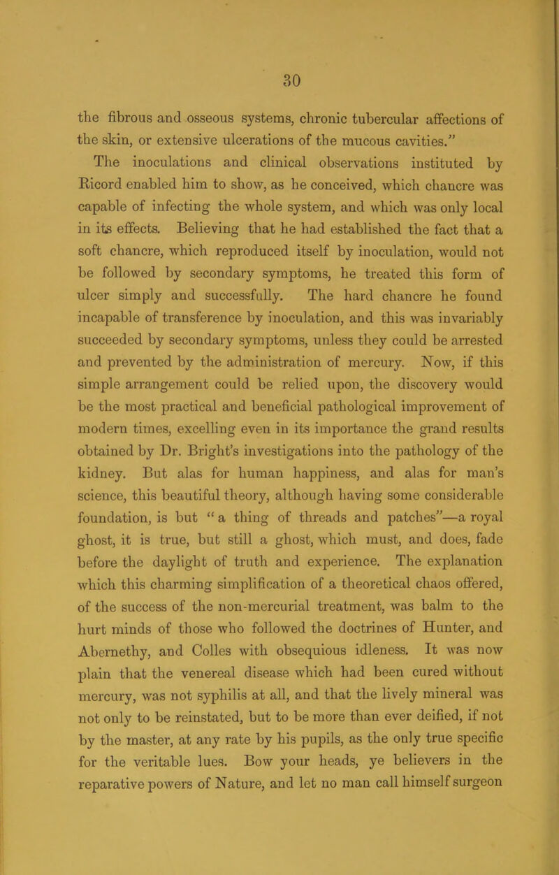 the fibrous and osseous systems, chronic tubercular affections of the skin, or extensive ulcerations of the mucous cavities. The inoculations and clinical observations instituted by Ricord enabled him to show, as he conceived, which chancre was capable of infecting the whole system, and which was only local in its effects. Believing that he had established the fact that a soft chancre, which reproduced itself by inoculation, would not be followed by secondary symptoms, he treated this form of ulcer simply and successfully. The hard chancre he found incapable of transference by inoculation, and this was invariably succeeded by secondary symptoms, unless they could be arrested and prevented by the administration of mercury. Now, if this simple arrangement could be relied upon, the discovery would be the most practical and beneficial pathological improvement of modern times, excelling even in its importance the grand results obtained by Dr. Bright's investigations into the pathology of the kidney. But alas for human happiness, and alas for man's science, this beautiful theory, although having some considerable foundation, is but  a thing of threads and patches—a royal ghost, it is true, but still a ghost, which must, and does, fade before the daylight of truth and experience. The explanation which this charming simplification of a theoretical chaos offered, of the success of the non-mercurial treatment, was balm to the hurt minds of those who followed the doctrines of Hunter, and Abernethy, and Colles with obsequious idleness. It was now plain that the venereal disease which had been cured without mercury, was not syphilis at all, and that the lively mineral was not only to be reinstated, but to be more than ever deified, if not by the master, at any rate by his pupils, as the only true specific for the veritable lues. Bow your heads, ye believers in the reparative powers of Nature, and let no man call himself surgeon