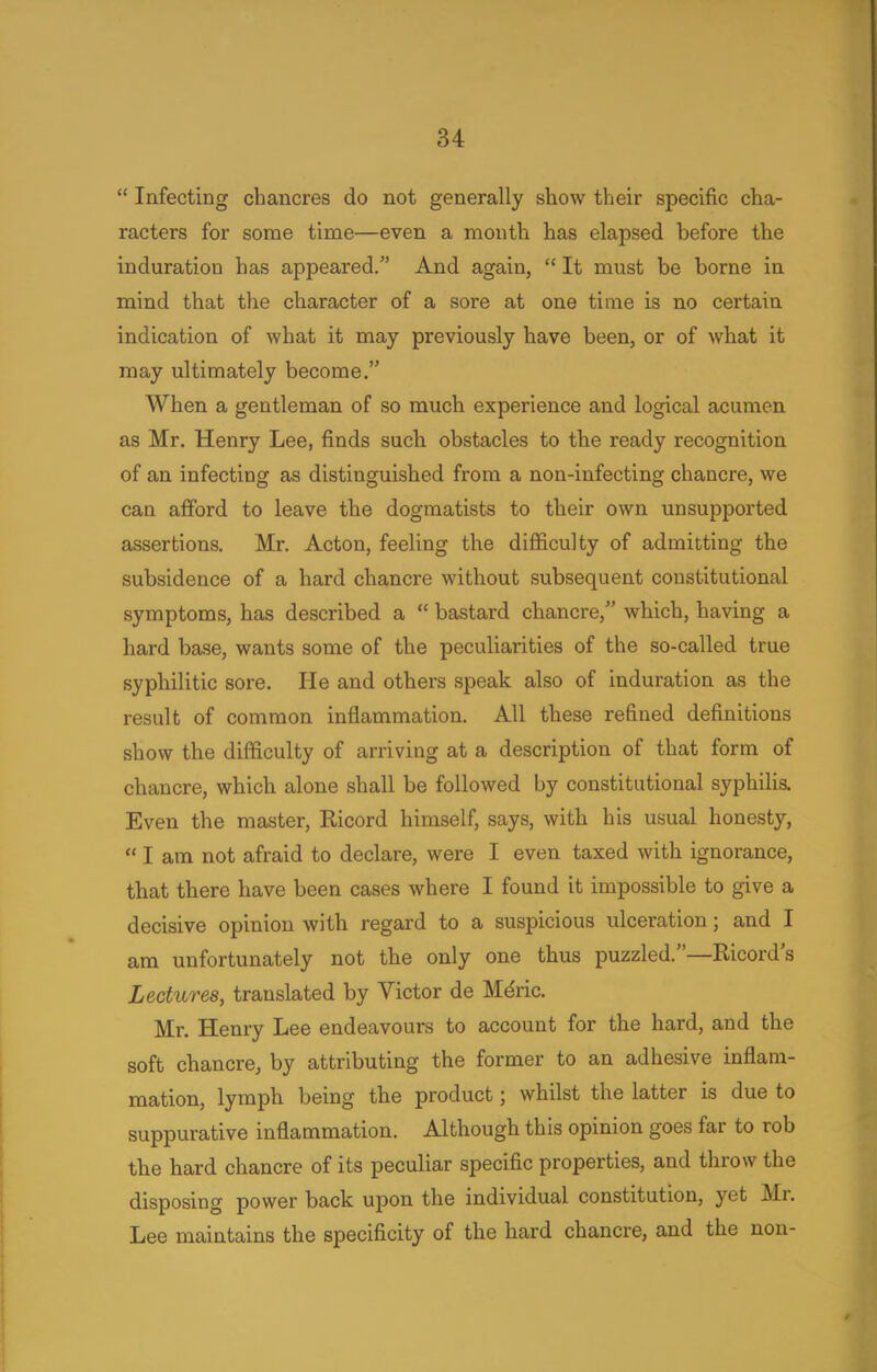  Infecting chancres do not generally show their specific cha- racters for some time—even a month has elapsed before the induration has appeared. And again,  It must be borne in mind that the character of a sore at one time is no certain indication of what it may previously have been, or of what it may ultimately become. When a gentleman of so much experience and logical acumen as Mr. Henry Lee, finds such obstacles to the ready recognition of an infecting as distinguished from a non-infecting chancre, we can afford to leave the dogmatists to their own unsupported assertions. Mr. Acton, feeling the difficulty of admitting the subsidence of a hard chancre without subsequent constitutional symptoms, has described a  bastard chancre, which, having a hard base, wants some of the peculiarities of the so-called true syphilitic sore. He and others speak also of induration as the result of common inflammation. All these refined definitions show the difficulty of arriving at a description of that form of chancre, which alone shall be followed by constitutional syphilis. Even the master, Ricord himself, says, with his usual honesty,  I am not afraid to declare, were I even taxed with ignorance, that there have been cases where I found it impossible to give a decisive opinion with regard to a suspicious ulceration; and I am unfortunately not the only one thus puzzled.—Ricord's Lectures, translated by Victor de Mdric. Mr. Henry Lee endeavours to account for the hard, and the soft chancre, by attributing the former to an adhesive inflam- mation, lymph being the product; whilst the latter is due to suppurative inflammation. Although this opinion goes far to rob the hard chancre of its peculiar specific properties, and throw the disposing power back upon the individual constitution, yet Mr. Lee maintains the specificity of the hard chancre, and the non-