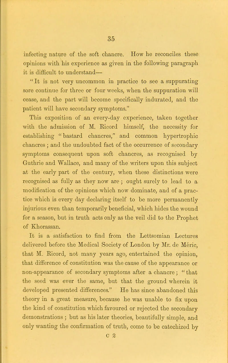 infecting nature of the soft chancre. How he reconciles these opinions with his experience as given in the following paragraph it is difficult to understand—  It is not very uncommon in practice to see a suppurating sore continue for three or four weeks, when the suppuration will cease, and the part will become specifically indurated, and the patient will have secondary symptoms. This exposition of an every-day experience, taken together with the admission of M. Ricord himself, the necessity for establishing  bastard chancres, and common hypertrophic chancres ; and the undoubted fact of the occurrence of secondary symptoms consequent upon soft chancres, as recognised by Guthrie and Wallace, and many of the writers upon this subject at the early part of the century, when these distinctions were recognised as fully as they now are ; ought surely to lead to a modification of the opinions which now dominate, and of a prac- tice which is every day declaring itself to be more permanently injurious even than temporarily beneficial, which hides the wound for a season, but in truth acts only as the veil did to the Prophet of Khorassan. It is a satisfaction to find from the Lettsomian Lectures delivered before the Medical Society of London by Mr. de Meric, that M. Ricord, not many years ago, entertained the opinion, that difference of constitution was the cause of the appearance or non-appearance of secondary symptoms after a chancre; that the seed was ever the same, but that the ground wherein it developed presented differences. He has since abandoned this theory in a great measure, because he was unable to fix upon the kind of constitution which favoured or rejected the secondary demonstrations ; but as his later theories, beautifully simple, and only wanting the confirmation of truth, come to be catechized by C 2