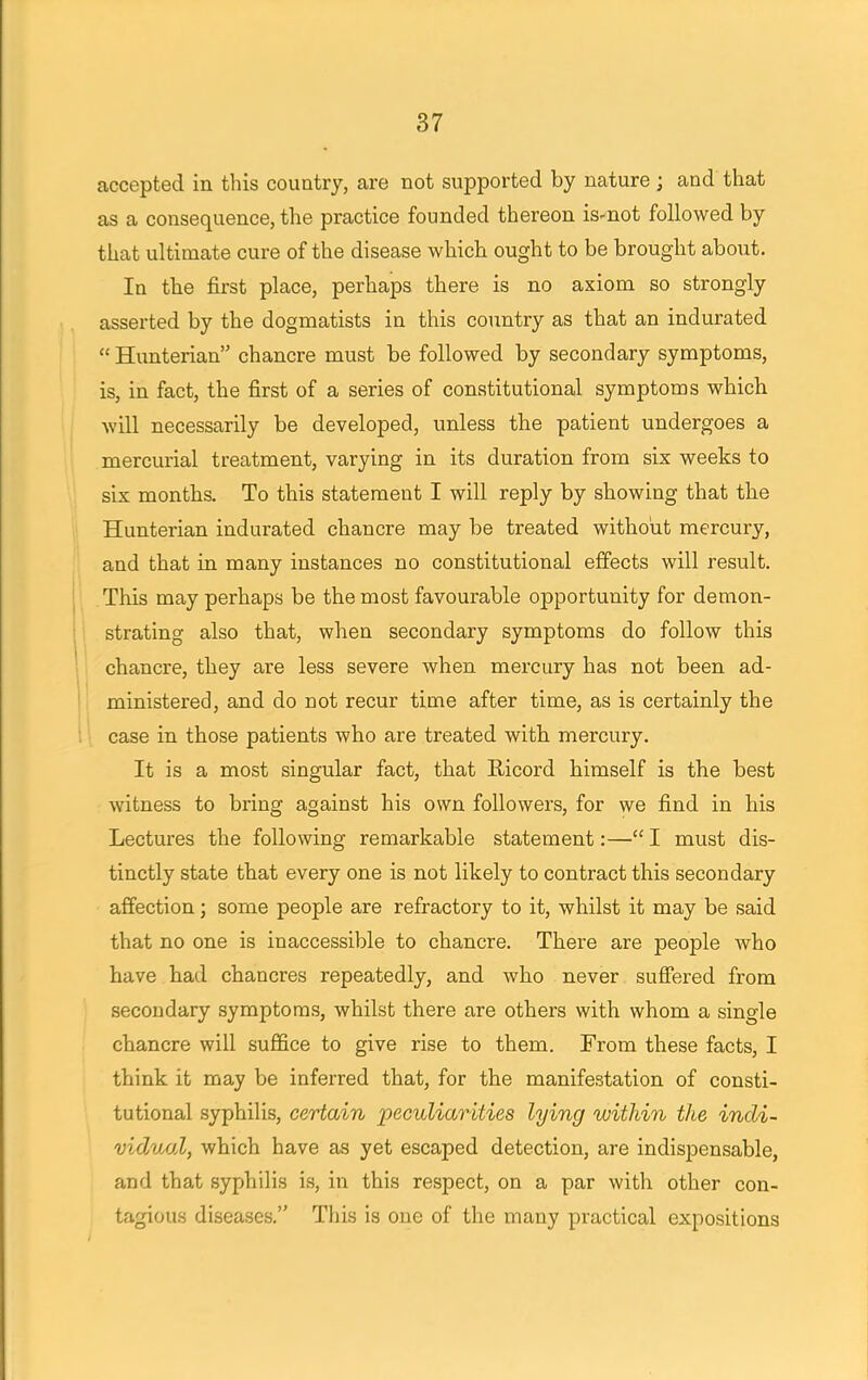 accepted in this country, are not supported by nature; and that as a consequence, the practice founded thereon is-not followed by that ultimate cure of the disease which ought to be brought about. In the first place, perhaps there is no axiom so strongly asserted by the dogmatists in this country as that an indurated  Hunterian chancre must be followed by secondary symptoms, is, in fact, the first of a series of constitutional symptoms which will necessarily be developed, unless the patient undergoes a mercurial treatment, varying in its duration from six weeks to six months. To this statement I will reply by showing that the Hunterian indurated chancre may be treated without mercury, and that in many instances no constitutional effects will result. This may perhaps be the most favourable opportunity for demon- strating also that, when secondary symptoms do follow this chancre, they are less severe when mercury has not been ad- ministered, and do not recur time after time, as is certainly the case in those patients who are treated with mercury. It is a most singular fact, that Ricord himself is the best witness to bring against his own followers, for we find in his Lectures the following remarkable statement:— I must dis- tinctly state that every one is not likely to contract this secondary affection; some people are refractory to it, whilst it may be said that no one is inaccessible to chancre. There are people who have had chancres repeatedly, and who never suffered from secondary symptoms, whilst there are others with whom a single chancre will suffice to give rise to them. From these facts, I think it may be inferred that, for the manifestation of consti- tutional syphilis, certain peculiarities lying within the indi- vidual, which have as yet escaped detection, are indispensable, and that syphilis is, in this respect, on a par with other con- tagious diseases. Tins is one of the many practical expositions