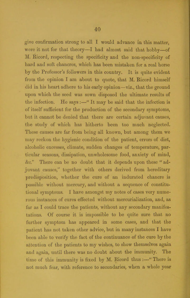 give confirmation strong to all I would advance in this matter, were it not for that theory—I had almost said that hobby—of M. Ricord, respecting the specificity and the non-specificity of hard and soft chancres, which has been mistaken for a real horse by the Professor's followers in this country. It is quite evident from the opinion I am about to quote, that M. Ricord himself did in his heart adhere to his early opinion—viz., that the ground upon which the seed was sown disposed the ultimate results of the infection. He says :— It may be said that the infection is of itself sufficient for the production of the secondary symptoms, but it cannot be denied that there are certain adjuvant causes, the study of which has hitherto been too much neglected. These causes are far from being all known, but among them we may reckon the hygienic condition of the patient, errors of diet, alcoholic excesses, climate, sudden changes of temperature, par- ticular seasons, dissipation, unwholesome food, anxiety of mind, &c. There can be no doubt that it depends upon these  ad- juvant causes, together with others derived from hereditary predisposition, whether the cure of an indurated chancre is possible without mercury, and without a sequence of constitu- tional symptoms. I have amongst my notes of cases very nume- rous instances of cures effected without mercurialization, and, as far as I could trace the patients, without any secondary manifes- tations. Of course it is impossible to be quite sure that no further symptom has appeared in some cases, and that the patient has not taken other advice, but in many instances I have been able to verify the fact of the continuance of the cure by the attention of the patients to my wishes, to show themselves again and again, until there was no doubt about the immunity. The time of this immunity is fixed by M. Ricord thus :— There is not much fear, with reference to secondaries, when a whole year